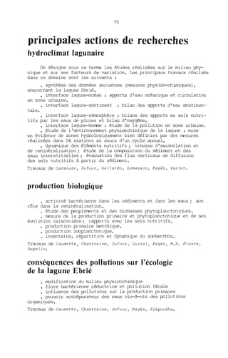 15
principales actions de recherches
hydroclimat lagunaire
On désigne sous ce terme les études réalisées sur le milieu phy-
sique et sur ses facteurs de variation. Les principaux travaux réalisés
dans ce dOITBine sont les suivants :
• synthèse des données anciennes (mesures physico-chimiques),
concernant la lagune Ebrié.
• interface lagune-océan : apports d'eau océanique et circulation
en zone urbaine.
interface lagune-continent bilan des apports d'eau continen-
tale.
interface lagune-atmosphère bilans des apports en sels nutri-
tifs par les eaux de pluies et bilan d'oxygène.
• interface lagune-hornre : étude de la pollution en zone urbaine.
• étude de l'environnement physicochimique de la lagune : mise
en évidence de zones hydrologiquement bien définies par des mesures
réalisées dans 54 stations au cours d'un cycle annuel.
• dynamique des éléments nutritifs; vitesse d'assimilation et
de reminéralisation; étude de la composition du sédiment et des
eaux interstitielles; évacuation des flux verticaux de diffusion
des sels nutritifs à partir du sédiment.
Travaux de Carmouze, Dufour, Callardo, Lemasson, Pagès, Varlet.
production biologique
• activité bactérienne dans les sédirnents et dans les eaux; son
rôle dans la reminéralisation.
• étude des peupl~ts et des bioITBsses phytoplanctoniques.
• mesure de la production priITBire et phytoplanctonique et de son
évolution saisonnière; rapports avec les sels nutritifs.
production primaire benthique.
• production zcoplanctonique.
• inventaire, répartition et dynamique du zcobenthos.
Travaux de Caumette, Chantraine, Dufour, Cuiral, Pagès, M.R. Plante,
Repelin.
conséquences des pollutions sur l'écologie
de la lagune Ebrié
modification du milieu physicochimi~le
flore bactérienne réductrice et pollution fécale
influence des pollutions sur la production primaire
pouvoir autoépurateur des eaux vis-à-vis des pollutions
organiques.
Travaux de Caumette, Chantraine, Dufour, Pagès, Slepoukha.
 