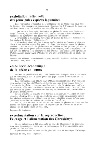 16
exploitation rationnelle
des principales espèces lagunaires
Les recherches réalisées à l'intérieur de ce thème ont pour but
de fournir les paramètres dynamiques nécessaires à l'emploi de modèles
mathématiques pour la gestion rationnelle des stocks.
• poissons: biologie, écologie et pêche de Ethmalosa fimbriata,
Elops lacerta, Tylochromis jentinki, des Siltrridés d'eau saumâtre -
Biologie et dynamique des poissons juvéniles en lagune.
• crustacés : biologie, écologie et pêche de Penaeus duorarum et
des crabes de lagune (CallineçtesJ.
• dynamique générale des stocks exploitables en lagune : mise en
place d'un système d'enquête polIT récolter les statistiques de pêche,
estimer l'effort total de pêche dans la lagune et les prises par unité
d'effort par engin polIT chaque espèce (7-8 engins, 10-12 espèces). Le
but est de définir les paramètres des stocks, les oonditions optimales
d'utilisation permettant d'élaborer une réglementation de la pêche en
lagune.
Travaux de Albaret, Charles-Dominique, Durand, Ecoutin, Galois, Garcia,
Gerlotto, Hem, Marcille o
étude socio-économique
de la pêche en lagune
Le but de cette étude était de déterminer l'importance sociologi-
que et économique de la pêche pour les populations riveraines de la
lagune Ebrié.
Les recherches ont débuté par l'étude monographique d'un village
pour rechercher les différents éléments sociaux intervenant dans le
domaine de la pêche : oomparaison des activités de pêche avec celles
de culture, rôle des transferts venant de la ville dans l' acquisition
des engins de pêche, utilisation des engins modernes ou traditionnels
et leurs conséquences.
Cette enquête a ensuite été étendue à plusieurs villages et carn-
pements térroins. Elle a mis en évidence un certain antagonisme entre
les pêches artisanales oollectives et individuelles ainsi qu'une oom-
pétition entre les activités agriooles et la pêche.
Enfin, on a essayé de délimiter des zones de pêches en fonction des
formes de pêche pratiquées dans la lagune Aby et d'étudier le rôle
social de la pêche dans un village.
Travaux de Verdeaux.
expérimentation sur la reproduction,
l'élevage et l'alimentation des Chrysichtys
Cette opération a été réalisée en vue de développer la piscicul-
ture des Chrysichtys. Etude de la croissance, de l'alimentation des
jeunes et des adultes.
Expérimentation en bassins de piscicultlITe et en cages d'élevage.
Travaux de Dia, Hem, Legendre.
 