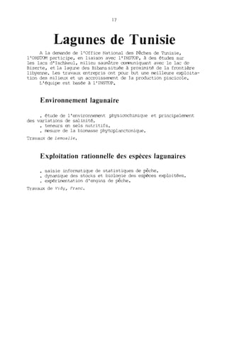 17
Lagunes de Tunisie
A la demande de l'Office National des Pêches de 'Imisie,
l'ORSTOM participe, en liaison avec l'INSTOP, à des études sur
les lacs d' Ischkeul, milieu saumâtre CülT1l1ll.niquant avec le lac de
Bizerte, et la lagune des Bibans située à proximité de la frontière
libyenne. Les travaux entrepris ont pour but une meilleure e~loita­
tion des milieux et un accroissement de la production piscicole.
L'équipe est basée à l' INSTOP.
Environnement lagunaire
· étude de l'environnement physicochimiq.le et principalement
des variations de salinité.
• te~eurs en sels nutritifs.
· mesure de la biomasse phytoplanctonique.
Travaux de Lemoalle.
Exploitation rationnelle des espèces lagunaires
saisie informatique de statistiques de pêche.
dynamique des stocks et biologie des espèces exploitées.
expéri.rœntation d' engins de pêche.
Travaux de vidy, Franc.
 