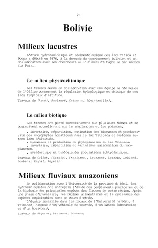 21
Bolivie
Milieux lacustres
L'étude hydrobioloqique et sédimentoloqique des lacs Titica et
PcofXJ a débuté en 1976, à la demande du gouvernement l::olivien et en
collal::oration avec les chercheurs de l'Université ~1ayor de San Andres
(La Paz).
Le milieu physicochimiq ue
Les travaux menés en collal::oration avec une équipe de géologues
de l'Office concernent la régulation hydrologique et chimique de ces
lacs tropicaux d'altitude.
Travaux de (Arce), Boulangé, Carr.Jou;;,.' , (Quintanilla).
Le milieu biotique
Les travaux ont fXJrté successivement sur plusieurs thèrœs et se
jX)ursuivent actuelll':-ll~t sur le z=plancton et les fXJissons.
• inventaire, répartition, estimation des biomasses et producti-
vité des macrophytes aquatiques dans le lac Titicaca et quelques au-
tres lacs d'altitude.
• biomasses et production du phytoplancton du lac Titicaca.
• inventaire, répartition et variations saisonnières du z=-
plancton.
• systématique et bio~oqie des fXJpulations ichtyologiques.
Travaux de Collot, (Garcia), (Koriyama), Lauzanne, Lazzaro, Leblond,
Loubens, Raynal, Repelin.
Milieux fluviaux amazoniens
En col l al::oration avec l'Université de la province du Béni, les
hydrobiologistes ont entrepris l'étucle des peuplements piscicoles et de
la biologie cles principales espèces des fleuves de cette région. Après
une phase d'inventaire, les régimes alimentaires et la croissance des
espèces exploitables sont en cours d'étude.
L'éyuipe installée dans les locaux de l'Université clU Béni, à
Trinidad, disjX)se d'un véhicule de tournée, d'un bateau lal::oratoire
et d'un hors-bord.
Travaux de Bigorne, Lauzanne, Loubens.
 