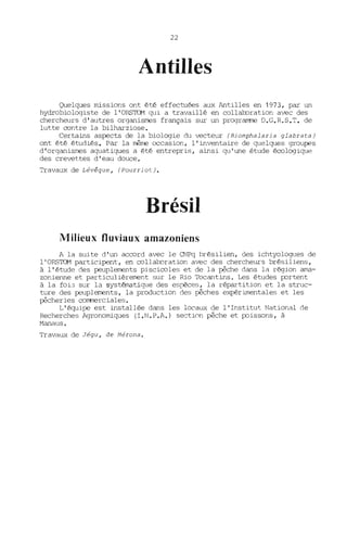22
Antilles
Quelques missions ont été effectuées aux Antilles en 1973, par un
hydrobiologiste de l'ORSTOM qui a travaillé en collaboration avec des
chercheurs d'autres organismes français sur un programme O.G.R.S.T. de
lutte centre la bilharziose.
Certains aspects de la biologie du vecteur (Biomphalaria glabrata)
ont été étudiés. Par la même =casion, l'inventaire de quelques groupes
d'organismes aquatiques a été entrepris, ainsi qu'une étude écologique
des crevettes d'eau douce.
Travaux de Lévêque, (Pourriot).
Brésil
Milieux fluviaux amazoniens
A la suite d'un accerd avec le CNPq brésilien, des ichtyologues de
l' ORSTOM participent, en cellaboration avec des chercheurs brésiliens,
à l'étude des peuplements pisciceles et de la pêche dans la région ama-
zonienne et particulièrement sur le Rio Tocantins. Les études portent
à la foi:3 sur la systématique des espèces, la répartition et la struc-
ture des peuplements, la production des pêches expérimentales et les
pêcheries cemmerciales.
L'équipe est installée dans les locaux de l'Institut National de
Recherches Agronomiques (I.N.P.A.) section pêche et poissons, à
Manaus.
Travaux de Jégu, de Mérona.
 