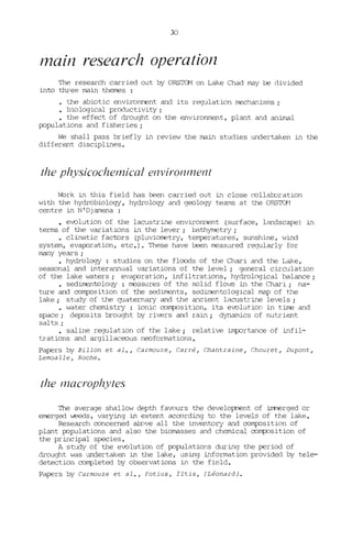 30
rnain research operation
The research carried out by ORSTCM on Lake Chad may be divided
into three main themes :
• the abiotic environment and its regulation Iœchanisms ;
• biological productivity ;
• the effect of drought on the environment, plant and animal
populations and fisheries ;
We shall pass briefly in review the main studies undertaken in the
different disciplines.
the physÎcochemÎca! envÎronl11ent
~rk in this field has been carried out in close collaboration
with the hydrobiology, hydrology and geology teams at the ORSID1
centre in N'Djamena:
• evolution of the lacustrine environIœnt (surface, landscape) in
terms of the variations in the lever; bathYIœtry;
• climatic factors (pluvioIœtry, temperatures, sunshine, wind
system, evaporation, etc.', These have been Iœasured regularly for
many years;
• hydrology : studies on the floüds of the Chari and the Lake,
seasonal and interannual variations of the level; general circulation
of the lake waters; evaporation, infiltrations, hydrological balance;
• sedimentology : Iœasures of the salid flovs in the Chari; na-
ture and coIl1[Xlsition of the sediments, sedimentological map of the
lake; study of the quaternary and the ancient lacustrine levels ;
• water chemistry : ionic coI11!=ûsition, its evolution in time and
space; deposits brought by rivers and rain; dynamics of nutrient
salts ;
saline regulation of the lake; relative i..m[:Drtance of infil-
trations and argillaceous neoformations.
Papers by Billon et al., Carmouze, Carré, Chantraine, Chouret, Dupont,
Lemoalle, Roche.
the macrophytes
The average shallow depth favours the development of immerged or
emerged W'eeds, varying in extent according to the levels of the lake.
Research concemed aJ::xwe aH the inventory and coIl1[Xlsition of
plant populations and also the biomasses and chemical coIl1[Xlsition of
the principal species.
A study of the evolution of populations during the period of
drought was undertaken in the lake, using information provided by tele-
detection completed by observations in the field.
Papers by Carmouze et al., Fotius, Tltis, (Léonard).
 