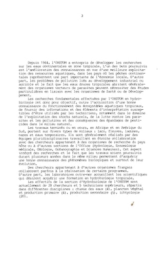 3
Depuis 1964, l'ORSTOM a entrepris de ùévelopper les recherches
sur les eaux continentales en zone tropicale. L'un des buts poursuivis
est l'amélioration des connaissances en vue d'une meilleure exploita-
tion des ressources aquatiques, dans les pays où les pêches continen-
tales représentent tme part importante de l'économie locale. D'autre
part, les problèmes de pollution liés au développerrent industriel ou
agricole et le fait que les eat~ douces tropicales abritent générale-
ment des organismes vecteurs de parasites peuvent nécessiter des études
particulières en liaison avec les organismes de Santé ou de Dévelop-
pement.
Les recherches fondamentales effectuées par l'ORSTOM en hydro-
bioloqie ont donc pour objectif, outre l'ac0-lisition d'une l:::onne
connaissance du fonctionnement des écosystèmes aquatiques tropicaux,
de fournir des informations et des élp~nts d'interprétation suscep-
tibles d'être utilisés par les techni~iens, notamment dans le domaine
de l'exploitation des stocks naturels, de la lutte contre les para-
sites et les pollutions et des cons~lences des épandages de pesti-
cides dans le milieu naturel.
Les travaux terminés ou en cours, en Afrique et en lmérique du
Sud, portent sur divers types de milieux : lacs, fleuves, laqtmes,
mares et eaux temporaires. Ils sont généralement réalisés par des
équipes pluridisciplinaires travaillant en étroite collal:::oration
avec des chercheurs appartenant à des organismes de recherche du pays
hôte ou à d' autres sections de l'Office (Hydrologie, Entorrologie
médicale, Géologie, Océanographie et Sciences Hwnaines). Cet aspect
intégré des recherches et le fait que les travaux soient poursuivis
durant plusieurs années dans le même milieu permettent d'acquérir
une l:::onne connaissance des phénol1'ènes biologiques et surtout de leur
évolution.
Des chercheurs appartenant à d'autres organismes français
collaborent parfois à la réalisation de certains prograrrmes.
D'autre part, les laboratoires outre-mer accueillent les scientifiques
qui désirent acquérir une formation en hydrobiologie tropicale.
Les effectifs de la section d'Hydrobioloqie de l'ORSTOM sont
actuellement de 28 chercheurs et 5 techniciens supérieurs, répartis
dans différentes disciplines : chimie des eaux (4), plancton végétal
et production primaire (4), proChlction secondaire (5), ichtyologie
(20) .
 