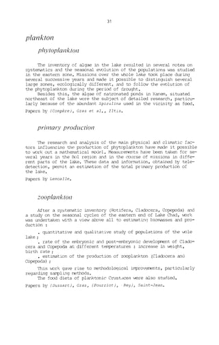 31
plankton
phYlOplanklon
The inventory of algae in the lake resultee! in several notes on
systematics and the seasonal evolution of the populations was studied
in the eastern zone. Missions over the whole lake took place during
several successive years and made it possible t.o djstinguish several
large zones, ecologically different, and to follow the e~lution of
the phytoplankton during the period of drought.
Besides this, the algae of natronated ponds in Kanem, situated
northeast of the lake were the subject of detailee! research, particu-
larly because of the alxmdant Spirulina usee! in the vicinity as food.
Papers by (Compère), Cras et al., Iltis.
pril77ary produclion
The research and analysis of the main physical anct climatic fac-
tors influencinq the production of phytoplankton have made i t possible
to v.ork out a mathematical rrodel. Measurernents have been taken for se-
veral years in the 1301 region anct in the course of missions in diffe-
rent parts of the lake. These data and infonnation, obtainee! by tele-
detection, permit an estimation of the total primary production of
the lake.
Papers by Lemoalle.
zooplanklon
After a systematic inventory (Rotifera, Cladocera, Copepoda) and
a study on the seasonal cycles of the eastern end of Lake Chad, ".ork
was undertaken with a view atove aH to estimatin<] biomasses and pro-
duction :
quantitative and qualitative study of populations of the v.ole
lake;
rate of the embryonic and post-embryonic development of Clado-
cera and Copepoda at different temperatures : increase in weight,
birth rate;
• estimation of the production of zooplankton (Cladocera and
Copepoda) ;
This v.ork gave rise to methodoloqical improvements, particularly
regarding sampling methods.
The food diets of planktonic CrustdCeël. were also stuctied.
Papers by (Dussart), Cras, (Pourr iot ), . Rey), Saint-Jean.
 