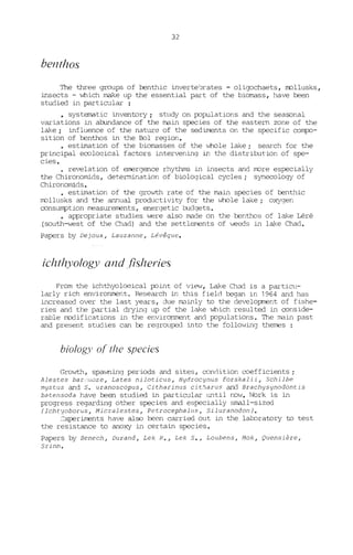 32
benthos
The three groups of J:::enthic inverte'Jrates - oligochaets, rrollusks,
insects - which rnake up the essential part of the biomass, have been
studied in particular :
• systematic inventory i study on populations and the seasonal
variations in al::undance of the main species of the eastern zone of the
lake i influence of the nature of the sediJœnts on the specifie coI11[XJ-
sition of benthos in the Bol region.
• estimation of the biomasses of the "ihole lake; search for the
principal eeoloqical factors intervening in the distribution of spe-
cies.
• re~lation of emergence rhythms in insects and more especially
the Chironomids, detennination of biological cycles; synecology of
Chironomids.
• estimation of the growth rate of the main species of benthic
mollusks and the annual productivity for the whole lake; oxygen
consumption measurements, energetic budgets.
• appropriate studies were also made on the benthos of lake Léré
(south-west of the Chad) and the settleJT'ents of weeds in lake Chad.
Papers by Dejoux, Lauzanne, Lévêque.
ichthyology and fisheries
From the ichthyoloqical point of view, Lake Chi1d is a partieu-
larly rich environment. Research in this field began in 1964 and has
increased over the last years, due rndinly to the development of fishe-
ries and the partial drying up of the lake which resul ted in conside-
rable modifications in the environment and populations. The main past
and present studies can be regrouped into the following therres
bi%gy of tlze species
Growth, spawning periods and sites, condition coefficients;
Alestes bar'.'J,;oze, La tes ni loticus, Hydrocynus forska li i, Schi lbe
mystus and S. uranoscopus, Citharinus cit~arus and Brachysynodontis
batensoda have been studied in particular until now. Ivork is in
progress regarding other species and especially small-sized
(Ichtyoborus, t1icralestes, Petrocephall1!i, SiluranodonJ.
:::xperiments have also been carried out in the laJ:oratory to test
the resistance to anoxy in certain species.
Papers by Benech, Durand, Lek R., Lek S., Loubens, t1ok, Quensière,
Srinn.
 