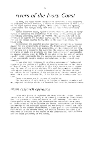 34
rivers of the Ivory Coast
In 1974, the 'i::)rld Health Organization undert.=k a vast prograIW'e
ta eradicate Simulium damnosum, a vectar ofonchocerciasis in West Afri-
ca. To fight against these diptera, whose larval stages are aquatic,
insecticides w=re sprayed every W2e.k over all the rivers harrouring
Simulies.
Before treatment tegan, hydrobiologists W2re called upon ta parti-
cipate in selecting the insecticide ta be used, in collal:Dration with
the rœdical entooology section of ORS'IDM. The insecticide had ta be
effective as regards the Sirnulies larvae and the least toxie possible
for the non target aquatic fauna. This is the case with Abate, now
being used.
Nevertheless the repeated regular sprayings are not quite without
danger for the environrrents concerned. The Hydrabiology Lal:Dratory in
Bouaké has therefore been made responsible, at the request of the iJHO,
for v.orking out a programne for surveying the aquatic environment. This
programme ta study the immediate and long term effects of insecticides
on aquatic stocks, tegan in 1974. It I-Jas also given the task of warning
rapidly those responsible for the eradication pr09ramme, in the case
of an insecticide causing serious perturbations in the treated envi-
rorunent.
It has also been necessary ta develop a programme of fundamental
research on the ~>iology and ecology of aquatic organisms in the rivers
of West Africa, for our knowledge in this field was pratically inexis-
tent for oost of the groups studied. This l..ork has airœd at providing
information enabling an accurate interpretation of the observations
carried out in the frarrev.ork of the oonitoring of the environment and
acqui.ring a better understandinC) of hO'J Afriean lotic ecosystems func-
tion.
These programmes are in process of completion.
The lal::oratory of Hydrobiology is located at Bouaké in rrodern and
W2ll-equiped buildings within the Research Institute for Onchocerciasis.
Inain research operation
Three main groups of organisms are being studied : algae, insects
(which are on the hhole likely to te directly affected by insecticides)
and fish (because of their importance in local eeonomy). For each of
these groups we may distinguish invest.igations regardinq the effects
of insecticides on the environment and stocks, research on the biology
and eeology of the principal species and the study of stocks and their
dynamics in non treated environrrents. A large part of the research l'las
carried out in the Bandama basin, rut regular observations have also
been made in stations in the basins of the Coooé-Léraba, the Sassandra
and the Bagoé (trirutary of the Niger) •
 