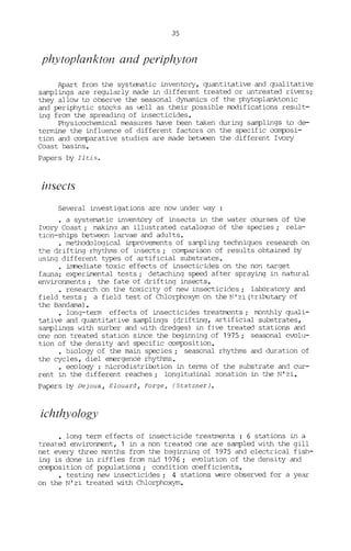 35
phytop!ankton and periphytol1
Apart from the systematic inventory, quantitative and qualitative
samplings are regularly made in different treated or untreated rivers;
they allow ta observe the seasonal dynamics of the phytaplanktanic
and periphytic stocKs as ~ll as their possible modifications result-
ing from the spreadinq of insecticides.
Physicochemical measures have been taken during samplings ta de-
termine the influence of different factors on the specifie composi-
tion and comparative studies are made œt~n the different Ivory
Coast basins.
Papers by Iitis.
insects
Several investigations are now under way :
· a systernatic inventory of insects in the water courses of the
Ivory Coast; making an illustrated catalogue of the species; rela-
tion-ships between larvae and adults.
· methodological improvements of sampling techniques research on
t'Je drifting rhythms of insects; compariscn of results obtained by
using different types of artificial substrates.
• immediate taxic effects of insecticides on the non tarqet
fauna; experimental tests; detachinq speed after spraying in natural
environments; the fate of drifting insects.
· research on the taxicity of new insecticides; lal:oratary and
field tests; a field test of Chlorphoxym on the N' zi (tributary of
the Bandama).
• long-term effects of insecticides treatments; rronthly quali-
tative and quantitative samplings (driftinq, artificial substrates,
samplings with surber and vith dredges) in fjve treated stations and
one non treated station since the beginning of 1975; seascnal evolu-
tion of the density and specific composition.
• biology of the main species; seascnal rhythms and duration of
the cycles, diel emergence rhythms.
• ecology : microdistribution in terms of the substrate and cur-
rent in the different reaches; longitudinal zonation in the N' zi.
Papers by Dejoux, Elouard, Forge, (Statzner).
ichthyo!ogy
• long term effects of insecticide treatments : 6 stations in a
treated environment, 1 in a non treated one are sampled with the gill
net every three rronths from the b2ginninq of 1975 and electrical fish-
ing is done in riffles from mid 1976 i evolution of the density and
composition of populations i condition mefficients.
testing new insecticides i 4 stations were observed for a year
on the N'zi treated vJith Chlorphoxym.
 