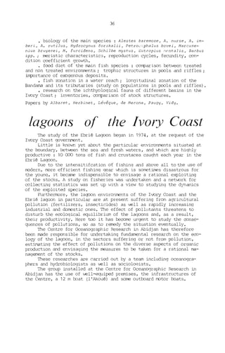 36
• biology of the main species : Alestes baremoze, A. nurse, A. im-
beri, A. rutilus, Hydrocynus forskalii, Petroccphalus bovei, Marcuse-
nius bruyerei, M. furcidens, Schilbe mystus, Eutropius ~entalis, Barbus
spp. ; rneristic characteristics, reproduction cycles, fecundity, con-
dition coefficient growth.
• food diet of the main fish species : conparison between treated
and non treated environments; trophic structures in pools and riffles;
i.lnfx.Jrtance of exogenous deposi ts.
• fish zonation in a water reach; longitudinal zonation of the
Bandama and its tributaries (study on populations in pools and riffles).
• research on the ichthyological fauna of different basins in the
Ivory Coast; inventories, o::>nparison of stock structures.
Papers by Albaret, Herbinet, Lévêque, de Merona, Paugy, Vidy.
lagoons of the Ivory Coast
The study of the Ebrié Lagoon began in 1974, at the request of the
Ivory Coast government.
Little is knovID yet abcut the particular environments situated at
the 1xJundary, tetween the sea and fresh waters, and vJhich are hiqhly
productive: 10 CCX) tons of fish and crustacea caught each year in the
Ebrié Laqoon.
Due to the intensitifcation of fishinq and abcve ail tothe use of
modern, more efficient fishing qear ~ich is sornetimes disastrous for
the young, it became indispensible to envisage a rational exploiting
of the stocKs. A study on fisheries was undertaken and a network for
collecting statistics was set up with a view to studying the dynamics
of the exploited species.
Furthermore, the lagoon environments of the Ivory Coast and the
Ebrié lagocn in particular are at present suffering from agricultural
pollution (fertilizers, insecticides) as weil as rapidly increasing
industrial and dorrestic ones. The effect of pollutants threatens to
disturb the eo::>loqical equilibrium of the lagoons and, as a result,
thejr productivity. Here toc i t has beo::>rne urgent to study the o::>nse-
quences of pollutions, so as to remedy the situation eventually.
The Centre for Oceanographic Research in Abidjan has therefore
been made responsible for undertaking fundamental research on the eeo-
logy of the lagoon, in the sectors suffering Or not from pollution,
estimatinq the effect of pollutions on the diverse aspects of organic
productlon and envisaging the rneasures to be taken for a rational ma-
nagement of the stocKs.
These researches are carried out by a team including oceanogra-
phers and hydrobiologists as well as sociolcxÜsts.
The group installed at the Centre for OceanCXJraphic Research in
Abidjan has the use of well-equiped premises, the infrastructures of
the Centre, a 12 m mat (l'Akoué) and sorne out1xJard motor 1xJats.
 