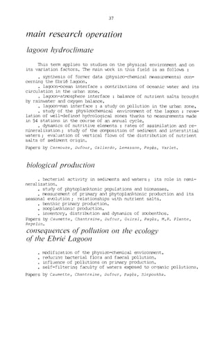 37
main research operation
/agoon hydroclimate
This term applies ta studies on the physical environment and on
its variation factors. The main work in this field is as follows :
• synthesis of former data (physico-chemical measurements) con-
cerning the Ebrié Laqoon.
• lagoon-ocean interface : contributions of oceanic ~ter and its
circulation in the urban zone.
· lagoon-atmosphere interface : balance of nutrient salts brought
by raimJater and oxygen balance.
lagoon-man interface : a study on pollution in the urban zone.
• study of the physicochemical environment of the lagoon : reve-
lation of vlell-define:'l hydrological zones thanks ta measurements made
in 54 stations in the course of an annual cycle.
• dynamics of nutritive elements : rates of assimilation and re-
mineralization; study of the romçosition of sediment and interstitial
waters; eva".uation of vertical flows of the distribution of nutrient
salts of sediment origin.
Papers by Carmouze, Dufour, Callardo, Lemasson, Pagès. Varlet.
bi%gica/ production
· bacterial activity in sediments and waters; its role in remi-
neralization.
• study of phytaplanktanic populations and biomasses.
• measurement of primary and phytoplanktanic production and its
seasonal evolution; relationships vlith nutrient salts.
benthic primary production.
zooplankLonic production.
inventory, distribution and dynamics of zoobenthos.
Papers by Caumette, Chantraine, Dufour, Cuirai, Pagès, M.R. Plante,
Repelin.
consequences (J[ pollution on the ec%gy
(J[ the Ebrié Lagoon
m:x:1ification of the physiro-chemical environment.
reducinq bacterial flora and faecal pollution.
influence of pollutions on primary production.
self-filterinq faculty of waters exposed ta orqanic pollutions.
Papers by Caumette, Chantraine, Dufour, Pagès, 51epoukha.
 
