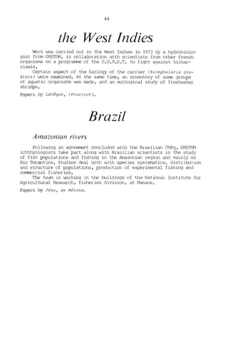 44
the West /ndies
l'brk was carried out in the West Indies in 1973 by a hydrobiolo-
gist from ORSTOM, in collaboration with scientists from other French
organisms on a programne of the D.G.R.S.T. ta fight against bilhar-
ziasis.
Certain aspect of the biology of the carrier (Biomphalaria gla-
brata) were examined. At the same t:iJne, an inventary of sorne groups
of aquatic organisms was made, and an ecological study of freshwater
shrimps.
Papers by Lévêque, (Pourriot).
Brazil
Amazonian n'vers
Following an agreement concluded with the Brazilian CNPq, ORSTCN
ichthyologists take part along with Brazilian scientists in the study
of fish p::>pulations and fishing in the Arnazonian region and mainly on
Rio TOcantins. Studies deal bath with species systematics, distribution
and structure of p::>pulations, production of experimental fishing and
commercial fisheries.
The team is v.orking in the bJildings of the National Institute for
Agricultural Research, fisheries division, at Manaus.
Papers by Jégu, de Mérona.
 