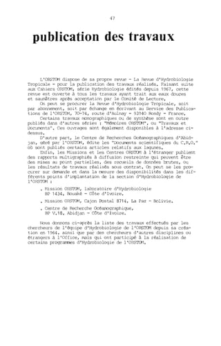 47
publication des travaux
L'ORSTOM dispose de sa propre revue - La Revue d'Hydrobiologie
Tropicale - pour la publication des travaux réalisés. Faisant suite
aux Cahiers ORSTOM, série Hydrobiologie édités depuis 1967, cette
revue est ouverte à tous les travaux ayant trait aux eaux douces
et saumâtres après acceptation par le Comité de Lecture.
On peut se procurer la Revue d'Hydrobi.ologie Tropicale, soit
par abonnement, soit par échange en écrivant au Service des Publica-
tions de l'ORSTOM, 70-74, route d'Aulnay - 93140 Bondy - France.
Certains travaux rronographiques ou de synthèse sont en outre
publiés dans d'autres séries: "Mérroires ORSTOM", ou "Travaux et
COcuments". Ces ouvrages sont également disponibles à l'adresse ci-
dessus.
D'autre part, le Centre de Recherches Océanographiques d' Abid-
Jan, géré par l'ORSTOM, édite les "COcUIœl1tS scientifiques du C.R.O."
où sont publiés certains articles relatifs aux lagunes.
Enfin, les Missions et les Centres ORS'IG1 à l'étranger publient
des rapports multigraphiés à diffusion restreinte qui peuvent être
des mises au point partielles, des recueils de données brutes, ou
les résultats de travaux réalisés sous contrat. On peut se les pro-
curer sur demande et dans la mesure des disponibilités dans les dif-
férents points d'implantation de la section d'Hydrobiologie de
l'ORSTOM :
~1ission ORSTOM, laboratoire d 'Hydrobiologie
BP 1434, Bouaké - Côte d'Ivoire•
• Mi-ssion ORSTOM, Cajon Postal 8714, La Paz - Bolivie.
Centre de Recherche Océanographique,
BP V.18, Abidjan - Côte d'Ivoire.
Nous donnons ci-après la liste des travaux effectués par les
chercheurs de l'écR1ipe d'Hydrobiologie de l'ORSTOM depuis sa créa-
tion en 1964, ainsi que par des chercheurs d'autres disciplines ou
étrangers à l'Office, mais qui ont participé à la réalisation de
certains prograrrmes d 'Hydrobiologie de l'ORS'IG1.
 