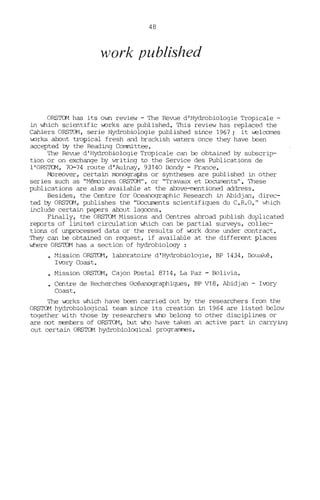 48
work published
ORSTOM has its own review - The Revue d'Hydrobiologie Tropicale -
in which scientific v.orks are published. This review has replaced the
Cahiers ORSTON, serie Hydrobiologie published since 1967; i t ....elccmes
..orks about tropical fresh and brackish waters once they have been
accepted by the Reading Comnittee.
The Revue d' Hydrobiologie Tropicale can be obtained by subscrip-
tion or on exchange by vrriting to the Service des Publications de
l'ORSTCM, 70-74 route d'Aulnay, 93140 Bondy - France.
t-breover, certain m::mographs or syntheses are published in other
series such as "MénDires ORSTCM", or "Travaux et illcuroents". These
publications are also available at the above-mentioned address.
Besides, the Centre for Oceanographie Research in Abidjan, direc-
ted by ORSTCM, publishes the "I:bcuroents scientifiques du C.R.O." which
include certain papers about lagoons.
Finally, the ORSTOM Missions and Centres abroad publish duplicated
reIXJrts of limited circulation which can l:::e partial surveys, ccllec-
tions of unprocessed data or the results of v.ork done under ccntract.
They can l:::e obtained on request, if available at the different places
where ORSID1 has a section of hydrobiology :
• ~1ission ORS'ID-1, laboratoire d'Hydrobiologie, BP 1434, Bouaké,
Ivory Coast.
• Mission ORSTOM, Cajon Postal 8714, La Paz - Bolivia.
• Centre de Recherches Océanographiques, BP V18, Abidjan - Ivory
Coast.
The v.orks which have been carried out by the researchers from the
ORSTOM hydrobiological team since its creation in 1964 are listed l:::elow
together with those by researchers who belong to other disciplines or
are not mernbers of ORSTOM, but who have taken an active part in carrying
out certain ORSTOM hydrobioloqical programœs.
 