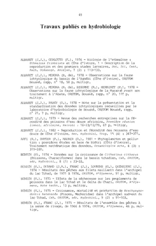 49
Travaux publiés en hydrobiologie
ALBARET (J.J.), GERLOTTO (F.), 1976 - Biologie de l'ethmalose :
Ethmalosa frimbriata en Côte d'Ivoire. 1 - DescriptLm de la
reproduction et des premiers stades larvaires. Doc. Sei. Cent.
Rech. Oc~anogr. Abidjan, 7 (2) : 113-133.
ALBARET (J.J.), MEOONA (B. de), 1978 - Observations sur la faW1e
ichtyologique du bassin de l'Agnébi (Côte d'Ivoire). ORS'ICM
Bouaké, rapp. n° 18, 58 p. multigr.
ALBARET (J.J.), MERONA (13. de), BIGORNE (R.), HERBl NET (P.), 1978 -
Observations sur la faune ichtyologique de la Marao'lé avant son
traitement à l'Abate. ORS~1, Bouaké, rapp. nO 20, 11e p.
multigr.
ALBARET (J.J.), PAUGY (D.), 1978 - Note sur la présentation et la
standardisation des données ichtyologiques recueillies par le
laboratoire d'hydrobiologie de Bouaké. ORSTOM Bouaké, rapp.
n° 21, 7 p. multigr.
ALBARET (J.J.), 1979 - Revue des recherches entreprises sur la fé-
condité des poissons d'eilll douce africains. Première réunion
limnol. africaine, Nairobi: 16-23/12/79, 67 p. ~'ltigr.
ALBARET (J.J.), 1982 - Reproduction et fécondité des roissons d'eau
douce de Côte d'l'poire. Rev. Hydrobiol. Trop. 1S (4) : 347-371.
ARFI (R.), DUFOUR (P.), tvlAURER (D.), 1981 - Phytoplancton et pollu-
tion : premières études en baie de Biétri (Côte d'Ivoire) •
Traitement mathématique des données. Oceanologica acta, 4 (3) :
319-330.
BENECH (V), 1974 - Données sur la croissance de Citharinus citharus
(Poissons, Characiformes) dans le bassin tchadien. Cah. OR5TOM,
sér. Hydrobiol., 8 (1) : 23-33.
BENECH (V.), DURAND (J. R.), FRANC (J.), LOUBENS (G.), QUENSIERE (J.),
1974 - Résultats des pêches aux filets maillants dans l'archipel
du lac Tchad, de 1971 à 1974. OR5TOM, N'Djamena, 91 p. multiqr.
BENECH (V.), 1975 - Effets de la sécheresse sur les peuplements de
poissons dans le lac Tchad et le delta du Chari. OR5TOM, N'Dja-
mena, Note techn., 13 p. multiqr.
BENECH (V.), 1975 - Croissance, nortalité et product~.on de Brachysyno-
dontis batensoda (Pisces, Mochocidae) dans l'archipel sud-est dn
lac Tchad. Cah. OR5TOM, s~r. Hydrobiol., 9 (2) : 91-103.
BENECH (V.), FRANC (J.), 1975 - Résultats de l'ensemble des pêches à
la senne de rivage, de 1966 à 1974. OR5TOM, N'Djamena, 46 p. mul-
tigr.
 