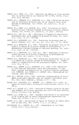 50
BENECH (V.), FRANC (J.), 1975 - Résultats des pêches au filet maillant
dans la cuvette nord du lac Tchad de 1971 à 1975. ORSTOM, N'Dja-
mena, 60 p. multigr.
BENECH (V.), LEMJALLE (J.), QUENSIERE (J.), 1976 - .t-'brtalit~s de p::lis-
sons et =nditions de milieu dans le lac Tchad au =urs d'une
période de sécheresse. Cah. ORSTOM, sér. Hydrobiol., 10 (2) :
119-130.
B~~CH (V.), FRANC (J.), ~~TELET (P.), 1978 - Utilisation du chalut
électrifié p::lur l'échantillonnage de p::lissons en milieu tropical
(Tchad). Cah. ORSTOM, sér. Hydrobiol., 12 (3/4) : 197-224.
BENECH (V.), LEK (S.), 1981 - Résistance à l'hypoxie et observations
écologiques p::lur seize espèces de p::lissons du Tchad. Rev. Hydro-
biol. trop., 14 (2) : 153-168.
BENECH (V.), QUENSIERE (J.), 1981 - Migrations de p::lissons dans le
bassin tchadien. Bull. Inf. Mus. Nato Hist. Nat., nO 23 : 29-42.
BENECH (V.), QUENSIERE (J.), 1982 - ttigrations de p::lissons vers le lac
Tchad à la décrue de la plaine inondée du Nord--ea'tleroun. 1) -
Méthodologie d'échantillonnage et résultats généraux. Rev. Hydro-
biol. Trop., 15 (3) : 253-270.
BENECH (V.), QUENSIERE (J.), VIDY (G.), 1982 - Hydrologie et physi=-
chimie des eaux de la plaine d' inondation du Nord--eameroun.
Cah. ORSTOI1, sér. Hydrol., 19 (1) : 19-35.
BENECH (V.), QUENSIERE (J.), 1983 - Migrations de p::lissons vers le lac
à la décrue de la plaine inondée du Norrl--eameroun. 2) - COrrqx>r-
tement et rythme d'activité des principales espèces. Rev. Hydro-
biol. Trop. 16 (1):
BENECH (V.), DURAND (J.R.), QUENSIERE (J.), 1983 - Fish corrmunities
of lake Chad and associated rivers and flcxxl-plains. In lake
Chad; eeology and productivity of a shallow tropical e=system.
J.P. CAIMJUZE, J.R. DURAl'JD & C. LEVEQUF: (Ed.). ~nographiae bio-
logicae, JW1k, Den Hague.
BERT (A.), ECO(ITIN (J.M.), 1982 - Relations longueurs-p::lids de 43 es-
pèces de p::lissons capturées dans les lagunes ivoiriennes. Arch.
Sci. Cent. Rech. Océanogr., Abidjan. 8 (1) : 1-30.
BIlLON (B.), GUISCAFRE (J.), HERBAND (J.), OBERLIN (G.), 1974 -Le
bassin du fleuve Chari. Monographies hydrologiques, OR5TOM, nO 2,
450 p.
BIRGI (E.), DEJOlJX (C.), 1973 - '1bxicité du Fres=n vis-à-vis de quel-
ques éléments de la faune aquatique non cible d'Afrique centrale.
ORSTOM, N'Djamena, 8 p. multigr.
BLACHE (J.), MITON (F.), 1963 - Première contrirution à la =nnaissan-
ce de la pêche dans le bassin hydrographique Logone-ehari-Lac
Tchad. Mém. ORSTOM, nO 4, t. 1, 144 p.
BLACHE (J.), 1964 - Les p::lissons du bassin du Tchad et du bassin adja-
cent du r1ayo Kebi. Ném. OR5T0I1, n° 4, t. II, 483 p.
BOUCHARDEAU (A.), LEFEVRE (R.), 1957 - ~nographie du lac Tchad.
ORSTOM, Paris, 112 p. multigr.
 