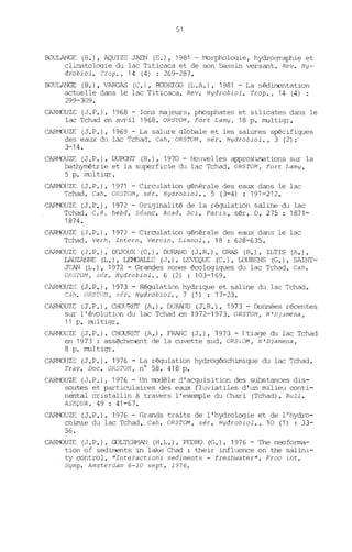 51
BOULANGE (B.), AQUIZE JAEN (E.), 1981 - Morphologie, hydrographie et
climatologie du lac Titicaca et de son bassin versant. Rev. Hy-
drobiol. Trop., 14 (4) : 269-287.
BOULANGE (B.), VARGAS (C.), RODRIGJ (L.A.), 1981 - La sédiITentation
actuelle dans le lac Titicaca. Rev. Hydrobiol. Trop., 14 (4) :
299-309.
CARMOUZE (J.P.), 1968 - Ions majeurs, phosphates et silicates dans le
lac Tchad en avril 1968. OR57VM, Fort Lamy, 18 p. multigr.
CAPMOUZE (J.P.), 1969 - La salure globale et les salures spécifiques
des eaux du lac Tchad. Cah. ORSTOM, sér. Hydrobiol., 3 (2):
3-14.
CARt''K)UZE (J.P.), DUPONT (B.), 1970 - Nouvelles approximations sur la
bathymétrie et la superficie du lac Tchad. ORSTOM, Fort Lamy,
5 p. multigr .
CARMOUZE (J.P.), 1971 - Circulation générale des eaux dans le lac
Tchad. Cah. ORSTOi1 , sér. Hydrobiol., 5 (3-4) : 191-212.
CARMOUZE (J.P.), 1972 - Originalité de la régulation saline du lac
Tchad. C.R. hebd. 5éane. Aead. Sei. Paris, sér. D, 275 : 1871-
1874.
CARMOUZE (J.P.), 1972 - Circulation générale des eaux dans le lac
Tchad. Verh. Intern. Verein. Limnol., 18 : 628-635.
CARMOUZE (J.P.), DFJOUX (C.), DURAND (J.R.), GRAS (R.), ILTIS (A.),
LAUZANI1E (1,.), LEMJALLF (J.), LEVEQUE (C.), LDUBENS (G.), SAINT-
JEAN (1,.), 1972 - Grandes zones écologiques du lac Tchad. Cah.
O~5roM, sér. Hydrobiol., 6 (2) : 103-169.
CARMOUZr: (J.P.), 1973 - Régulation hydrique et saline du lac Tchad.
Cah. oRsron, sér. Hydrobiol., 7 (1) : 17-23.
C~DUZE (J.P.), CHO(ffiET (A.), DURN1D (J.R.), 1973 - Données récentes
sur l'évolution du lac Tchad en 1972-1973. ORSTOM, N'Dj3mena,
11 p. multigr.
CARMOUZE (J. P.) , CHOURIT (A.), FRANC (J.), 1973 - Hiaqe du lac Tchad
en 1973 : assècht'..ITeJ1t de la cuvette sud. ORS1'OM, N'Djamena,
8 p. multigr.
C~DUZC (J.P.), 1976 - La régulation hydrogéochimique du lac Tchad.
Trav. Doc. ORSrOM, n° 58, 418 p.
CARMOUZE (J.P.) 1 1976 - Un rrodèle d'acquisition des substances dis-
soutes et particulaires des eaux fluviatiles d'un milieu conti-
nental cristallin à travers l'exemple du Chari (Tchad). Bull.
ASE-UA, 49 : 41-67.
CARMOUZE (J.P.) 1 1976 - Grands traits de l'hydrologie et de l'hydro-
chimie du lac Tchad. Cah. ORSTOM, sér. Hydrobiol., 10 (1) : 33-
56.
CARMOUZE (J.P.), GJLTERMAN (H.L.) 1 PEDRO (G.) 1 1976 - The neoforma-
tion of sediments in lake Chad : their influence on the salini-
ty control. "Interactions sediments - freshwater". Proc int.
Symp. Amsterdam 6-10 sept. 1976.
 