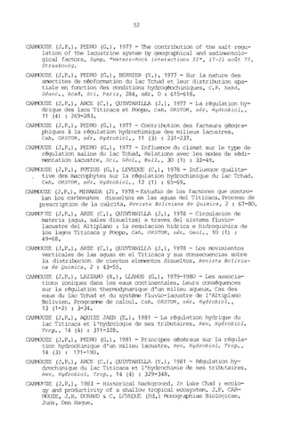 52
CARM)UZE (J.P.), PEDro (G.), 1977 - The contriJ:ution of the salt. regu-
lation of the lacustrine system by geographical and sedimentolo-
gical factors. Symp. "Waters-Rock interactions II'', 17-21 août 77,
Strasbourg.
CARMOUZE (J.P.), PEDro (G.), BERRIER (Y.), 1977 - Sur la nature des
smectites de néofonnation du lac Tchad et leur distriJ:ution spa-
tiale en fonction des conditions hydrogéochimiques. C.R. hebd.
Séanc., Acad. Sei. Paris, 284, sér. D : 615-618.
CARM)UZE (J.P.), ARCE (C.), QUINTANILLA (J.), 1977 - La régulation hy-
drique des lacs Titicaca et Poopo. Cah. ORSTON, sér. Hydrobiol.,
11 (4) : 269-283.
CARM)UZE (J.P.), PEDro (G.), 1977 - Contritution des facteurs géogra-
phiques à la régulation hydrochimique des milieux lacustres.
Cah. ORSTOM, sér. Hydrobiol., 11 (3) : 231-237.
CARMOUZE (J.P.), PEDro (G.), 1977 - Influence du climat sur le type de
régulation saline du lac Tchad. Relations avec les modes de sédi-
mentation lacustre. Sei. Géol., Bull., 30 (1) : 33-49.
CARMOUZE (J.P.), FOTIUS (G.), LEVEQUE (C.), 1978 - Influence qualita-
tive des IlB.crophytes sur la régulation hydrochimique du lac Tchad.
Cah. ORSTOM, sér. Hydrobiol., 12 (1) : 65-69.
CARMJUZE (J.P.), MIRANDA (J), 1978 - Estudio de los factores que contro-
lan los carbonatos disueltos en las aguas del Titicaca. Proceso de
prescription de la calcita, Revista Boliviana de Quimica, 2 : 67-80.
CARM)flZE (J.P.), ARZE (C.), QUINTANILLA (J.), 1978 - Circulacion de
IlB.teria (agua, sales disueltas) a traves del sistema fluvio-
lacustre del Altiplano : la requlacion hidrica e hidroquiJnica de
los lagos Titicaca y Poopo, Cah. ORSTON, sér. Geol., 10 (1) :
49-68.
CARM)UZE (J.P.), ARZE (C.), QUINTANILLl (J.), 1978 - Los llDvimientos
verticales de las aguas en el Titicaca y sus consecuencias sobre
la distriJ:ucion. de ciertos elementos disueltos. Revi sta Ba 1i via-
na de Quimica, 2 : 43-55.
CARM)UZE (J.P.), LAZZAro (X.), LLANOS (G.), 1979-1980 - Les associa-
tions ioniques dans les eaux continentales. Leurs conséquences
sur la régulation thermodynamique d'un milieu aqueux. Cas des
eaux du lac Tchad et du système fluvio-lacustre de l'Altiplano
Bolivien. Programme de calcul. Cah. OR5TOM, sér. Hydrobiol.,
13 (1-2) : 3-34.
CARM)UZE (J.P.), AQUIZE JAEN (E.), 1981 - La régulation hydrique du
lac Titicaca et l'hydrologie de ses triJ:utaires. Rev. Hydrobiol.
Trop., 14 (4) : 311-328.
CARM)UZE (J.P.), PEDro (G.), 1981 - Principes qénéraux sur la r~lla­
tion hydrochimique d'un milieu lacustre. Rev. Hydrobiol. Trop.,
14 (3) : 171-190.
CARMOUZE (J.P.), ARCE (C.), QUINTANILLA (Y.), 1981 - Régulation hy-
drochimique du lac Titicaca et l'hydrochimie de ses triJ:utaires.
Rev. Hydrobiol. Trop., 14 (4) : 329-348.
CARMOflZE (J.P.), 1983 - Historical backqromd. In lake Chad: ecolo-
gy and productivity of a shallo" tropical ecosystem. J.P. CAR-
~'OUZE, J.R. DURAND & C. LEVEQUE (Ed.) rvbnographiae Biologicae.
Junk, Den Hague.
 