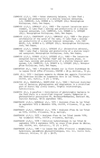 53
CARMOUZE (J.P.), 1983 - Water chemistry balance. In Lake Chad:
ecology and productivity of a shallow tropical ecosystem,
J.P. CARJIüUZE, J.R. DURAND & C. LEVEQlJE (Ed.) Monographiae
Biologicae. JW1k, Den Hague.
CARMJUZE (J.P.), LEMJALLE (J.), 1983 - The current lacllstrine envi-
ronment. In Lake Chad : ecology and productivity of a shallow
tropical ecosystem, J.P. CARMJUZE, J.R. DURAND & C. LEVEQUF.
(Ed. ). Monographiae Biologicae. JW1k, DeJl Hague.
CARMJUZE (J.P.), CHANTRAINE (J.M.), LEMOALLE (J.), 1983 - The physi-
co-chemistry of the water of the lake. In Lake Chad : ecology
and productivity of a shallow tropical ecosystem, J .P. CAR-
MJUZE, J.R. OORAND & C. LEVEQUE (Ed.). Monographiae Biologicae.
JW1k, Den Hague.
CARMJUZE (J.P.), DURAND (J.R.) r LEVEQUE (C.) (Scientifics editors),
1983 - Lake Chad : Ecology and productivitY of a shallow tropi-
cal ecosystem. Mono<]Yaphiae Biologicae. Junk, Den Hague.
CARMJUZE (J.P.), DlffiAND (J.R.), LEVEQUE (C.), 1983 - The lacustrine
ecosystem during the "Normal Chad" and the drying phase. In
Lake Chad, ecology and productivity of a shallow tropical eco-
system, J .P. CARMJUZE, J .R. DORA!JD & C. LEVEQUE (Ed.). Monogra-
phiae Biologi2ae. JW1k, Den Hague.
CARPENTIER (B.), 1982 - Premières données sur la flore diatomique de
la lagune Ebrié (Côte d'Ivoire), ORSTCM : 28 p. multigr., 10 pl.
CARRE (P.), 1972 - Quelques aspects du régime des apfOrts fluviatiles
des matériaux solides en suspension vers le lac Tchad. Cah.
ORSTOM, sér. Hydrol., 9 (1) : 19-45.
CAUME'ITE (P.), PAGANO(~1.), SAINT-JEAN (L.), 1983 - Vertical distril:::u-
tion of bacteria, phytoplankton and zeoplankton in a stratified
part of Rietri Bay (Ivory Coast). Trophic relationships.
Hydrobiologia.
CAUME'ITE (P.), à paraitre - Contritution of phototrophic bacteria to
the fcod chain in a stratified tropical lagcon. Symposium on
photosynthetic procaryotes VI. Bordeaux-Bombannes, Abstract A9,
Instiblt Pasteur. 18-25 septembre 1982.
CHANTRAINE (J.M.), WüALLE (J.), 1975 - Analyses d'eau du lac Tchad
de septembre 1973 à décembre 1974. ORSTOM, N'Djamena, 17 p. mul-
tigr.
CHANTRAINE (J.M.), Lflv10ALLE (J.), 1976 - Analyses d'eau du lac Tchad
en 1975. ORSTOM, N'Djamena, 14 p. multigr.
CHANTRAINE (J.M.), 1977 - Analyses d'eau du lac Tchad (armée 1976,
1er trimestre 1977). ORSTOM iN' Djamena, multigr.
CHANTRAINE (J.M.), 1978 - Evolution hydrochimique du lac Tchad de
septembre 1973 à septembre 1975, au cours d'une phase de décrue.
Cah. ORSTOM , sér. Hydrobiol., 12 (1) : 3-17.
CHANTRAINE (J.M.), 1980 - La lagune l'illy (Côte d'Ivoire) : rrorphologie,
hydrologie, paramètres physico-chimiques. Doc. Sei. Centre Rech.
Océanogr. Abidjan, 11 (2) : 39-77.
 