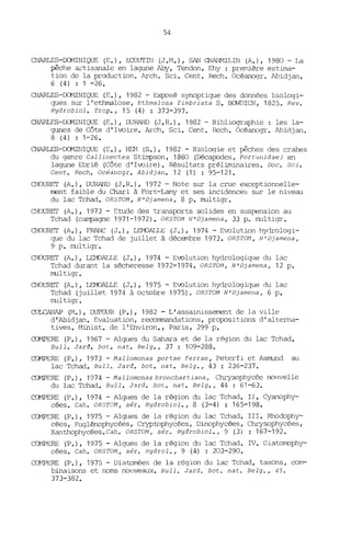 54
ŒARLES-CŒ1INIQUE (E.), ECOUTIN (J.M.), SAN GNANMILIN (A.), 1980 - La
pêche artisanale en lagune Any, Tendon, Ehy : première estima-
tion de la production. Arch. Sei. Cent. Rech. Océanogr. Abidjan,
6 (4) : 1 -26.
ŒARLES-DOMINIQUE (E.), 1982 - Exposé synoptique des données biologi-
ques sur l'ethmalose, Ethmalosa fimbriata S. Ba~ICH, 1825. Rev.
Hydrobiol. Trop., 15 (4) : 373-397.
ŒARLES-CCMINIQUE (E.), DURAND (J.R.), 1982 - Bibliographie: les la-
glll1es de Côte d'Ivoire. Arch. Sei. Cent. Rech. Océanogr. Abidjan.
8 (4) : 1-26.
ŒARLES-~JIQUE (E.), HD1 (S.), 1982 - Biologie et pêches des crabes
du genre Callinectes Stimpson, 1860 (Décapodes, Portunidae) en
laglll1e Ebrié (Côte d'Ivoire). Résultats préliminaires. Doc. 5ci.
Cent. Rech. Océanogr. Abidjan. 12 (1) : 95-121.
CHOURET (A.), DURAND (J. R. ), 1972 - Note sur la crue exceptionnelle-
ment faible du Chari à Fort-Lamy et ses incidence~; sur le niveau
du lac Tchad. OR5TOM, N'Djamena, 8 p. multigr.
CHOURET (A.), 1973 - Etude des transports solides en suspension au
Tchad (campagne 1971-1972). OR5TOM N'Djamena, 33 p. multigr.
CHOURET (A.), FRANC (J.), LE}VALLE (J.), 1974 - Evolution hydrologi-
que du lac Tchad de juillet à décembre 1973. OR5rOM, N'Djamena,
9 p. multigr.
CHOURET (A.), LE}VALLE (J.), 1974 - Evolution hydrologique du lac
Tchad durant la sécheresse 1972-1974. OR5TOM, N'Djamena, 12 p.
multigr.
CHOURET (A.), LEMJALLE (J.), 1975 - Evolution hydrologique du lac
Tchad (juillet 1974 à octobre 1975). OR5TOM N'Djamena, 6 p.
multigr •
COLCANAP (M.), DUFDUR (P.), 1982 - L'assainissement de la ville
d'Abidjan. Evaluation, recommandations, propositions d'alterna-
tives. Minist. de l'Environ., Paris, 299 p.
CCJvlPERE (P.), 1967 - Algues du Sahara et de la région du lac Tchad.
Bull. Jard. bot. nat. Belg., 37 : 109-288.
CCJvlPERE (P.), 1973 - Mallomonas portae ferrae, Peterfi et Asmund au
lac Tchad. Bull. Jard. bot. nat. Belg., 43 : 236-237.
CCJvlPERE (P.), 1974 - Mallomonas bronchartiana, Chrysophycée nouvelle
du lac Tchad. Bull. Jard. bot. nat. Belg., 44 : 61-63.
CQI1PERE (P.), 1974 - Algues de la région du lac Tchad. II. Cyanophy-
cées. Cah. OR5TOM, sér. Hydrobiol., 8 (3-4) : 165-198.
CCMPERE (P.), 1975 - Algues de la région du lac Tchad. III. Rhodophy-
cées, Euglénophycées, Cryptophycées, Dinophycées, Chrysophycées,
Xanthophycées.Cah. OR5TOM, sér. Hydrobiol., 9 (3) : 167-192.
CQvtPERE (P.), 1975 - Algues de la région du lac Tchad. IV. DiatonDphy-
cées. Cah. OR5roM, sér. Hydrol., 9 (4) : 203-290.
COMPERE (P.), 1975 - Diatorrées de la région du lac Tchad, taxons, com-
binaisons et noms nouveaux. Bull. Jard. bot. nat. Belg., 45.
373-382.
 