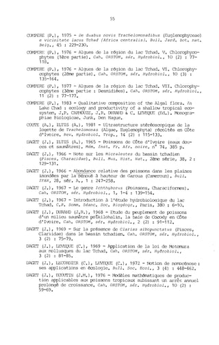 55
~WERE (P.), 1975 - De duabus novis Trachelomonadibus (Euglenophyceae)
e vicinitate lacus Tchad (Africa centralisJ. Bull. Jard. bot. nat.
Belg., 45 : 229-230.
CŒ1PERE (P.), 1976 - Algues de la région du lac Tchad. V. Chlorophyco-
phytes (1ère partie). Cah. OR5TOM, sér. Hydrobiol., 10 (2) : 77-
118.
~RE (P.), 1976 - Algues de la région du lac Tchad. VI. Chlorophy-
cophytes (2ème partie). Cah. OR5TOM, sér. Hydrobiol., 10 (3) :
135-164.
CŒ1PERE (P.), 1977 - Algues de la région du lac Tchad. VII. Chlorophy-
cophytes (3ème partie: Desmidiées). Cah. OR5TOM, sér. Hydrobiol.,
11 (2) : 77-177.
CŒ1PERE (P.), 1983 - Qualitative colTp::Jsition of the Algal flora. In
Lake Chad : ecology and productivity of a shallOv tropical eco-
system, J.P. CARl"ÛUZE, J.R. DURAtlD & C. LEVEQUE (Ed.). r-bnogra-
phiae Biologicae. Junk, Den Hague.
COUlE (A.), ILTIS (A.), 1981 - Ultrastructure stéréoscopique de la
logette de Trachelomonas (Algae, Euglenophyta) récoltés en Côte
d'Ivoire. Reli. Hydrobiol. Trop., 14 (2) : 115-133.
DAGET (J.), ILTIS (A.), 1965 - Poissons de Côte d'Ivoire (eaux dou-
ces et saumâtres). Mém. Inst. Fr. Afr. noire, nO 74, 385 p.
DAGET (J.) r 1966 - Note sur les Micralestes du bassin tchadien
(Pisces, Characidae). Bull. Mus. Hist. Nat., 2ème série, 38, 2 :
129-131.
DAGET (J.), 1966 - Abondance relative des poissons dans les plaines
inondées par laBél10ué à hauteur de Garoua (CarœroW1). Bull.
IFAN, 28, sér. A., 1: 247-258.
DAGET (J.), 1967 - Le genre Ichthyborus (Poissons, Characiformes).
Cah. OR5TOM, sér. Hydrobiol., 1, 1-4 : 139-154.
DAGET (J.), 1967 - Introduction à l'étude hydrobioloqique du lac
Tchad. C.R. 50mm. 5éanc. Soc. Biogéogr., Paris, 380 : 6-10.
DAGE:I' (J.), DURAND (J. R.), 1968 - Etude du peuplaœnt de poissons
d' W1 milieu saumâtre poikilohalin, la baie de Cocody en Côte
d'Ivoire. Cah. ORSTOM, sér. Hydrobiol., 2 (2) : 91-112.
DAGET (J.), 1969 - Sur la présence de Clarias albopunctatus (Pisces,
Clariidae) dans le bassin tchadien. Cah. ORSTOM, sér. Hydrobiol.,
3 (2) : 75-79.
DAGET (J.), LEVEQUE (C.), 1969 - Application de la loi de r-btomura
aux mollusques du lac Tchad. Cah. ORSTOM, sér. Hydrobiol.,
3 (2) : 81-85.
DAGET (J.), LECORDIER (C.), LEIJEQUE (C.), 1972 - Notion de nomocénose :
ses applications en écologie. Bull. Soc. Ecol., 3 (4) : 448-462.
DAGET (J.), ECOurIN (J .M.), 1976 - Modèles mathénatiques de produc-
tion applicables aux poissons tropicaux subissant W1 arrê~ annuel
prolongé de croissance. Cah. ORSTOM, sér. Hydrobiol., 10 (2) :
59-69.
 