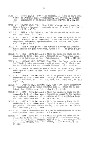 56
DAGEI' (J.), DURAND (J.R.), 1980 - Les EX'issons. In Flore et faune aqua-
tiques de l'Afrique Sahelo-Soudanienne. J. R. DURAND, C. LEVEQUE
(Ed.). Initiations et Documents Techniques ORS'IQ'v1, 44 : pp. 687-
771.
DAGET (J.), L.EVEQUE (C.), 1981 - Descript ion d'un EX'isson nouveau de
Côte d'Ivoire: 5ynodontis comoensis n. sp. (Pisces, Mockocidae) -
Cybium, 5 (2) : 45-52.
DEJOUX C.), 1968 - Le lac Tchad et les Chironomides de sa partie est.
Ann. Zoolo Fenn., 5 : 27-32.
DEJOUX (C.), 1968 - ContribJtion à l'étude des insectes aquatiques du
Tchad. Catalogue des Chironomidae, Chaol:oridae, Odonates, Tri-
choptères, Hémiptères, Ephéméroptères. Cah. OR5TOM, sér. Hydro-
biol., 2 (2) : 51-78.
DEJOUX (C.), 1968 - Description d'une rréthode d'élevage des Chirono-
mides adaptée aux pays tropicaux. Hydrobiologia, 31 (3/4) : 435-
441.
DEJOUX (C.), 1968 - ContribJtion à l'étude des premiers états des Chi-
ronomides du Tchad (1ère note). Description de Tanytarsus nigro-
cinctus et Chironomus pulcher. Hydrobiologia, 31 (3/4) : 449-463.
DEJO~JX (C.), LAUZANNE (L.), LEVEQUE (C.), 1968 - La faune benthique du
lac Tchad. Premier aperçu qualitatif et ~lantitatif. Réunion des
Hydrobiologistes d'Afrique, Kampala (Ouganda), 10 p. multigr.
DEJOUX (C.), 1969 - Les insectes aquatiques du lac Tchad. Aperçu sys-
tématique et bio-écologique. Verh. Ir.tern. Verein. Limr.ol., 17 :
9CO-906.
DEJOUX (C.), 1969 - ContriJ:ution à l' étude des premiers états des Chi-
ronomides du 'l'chad (2ème note). Description de Tanypus fuscus et
Tanypus lacustris. Bull. Mus. nat. Hist o nat., 2ème sér., 41 (5) :
1152-1163.
DEJOUX (C.), LAUZANNE (L.), LEVEQUE (C.), 1969 - Evolution qualitative
et quantitative de la faune benthique dans la partie est du lac
Tchad. Cah. OR5TOM, sér. Hydrobiol., 3 (1) : 3-58.
DEJOUX (C.), 1970 - ContribJtion à l'étude des premiers états des Chi-
ronomides du Tchad (3ème note). Description comparée des nymphes
de Nilodorus brevipalpis, N. brevibucca et N. fractilobus. Bull.
Mus. nat. fIist. nat. paris, 42 (1) : 175-184.
DEJOUX ((:.), 1970 - ContriJ:ution à l'étude des premiers états des Chi-
ronomides du Tchad (4ème note). Description de 5tictochironomus
puripennis, Chironomus formosipennis, Co calipterus. Cah. OR5TOM,
sér. Hydrobiol., 4 (2) : 39-51.
DEJOUX (C.), 1971 - Recherches sur le cycle de développement de Chiro-
nomus pulcher. Canad. Entomol., 103 : 465-470.
DEJO~A (C.), 1971 - ContriJ:ution à l'étude des premiers états des Chi-
ronomides du Tchad (5ème note). Description de Chironomus (Cryp-
tochironomus) deribae, FREEMAN, 1957 et Polypedilum (Polypedilum)
fuscipenne, KIEFFER, 1921. Cah. OR5TOM, sér. Hydrobiol., 5 (2) :
87-100.
 