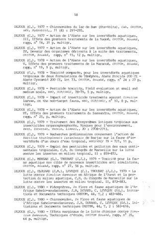 58
DEJOUX (C.), 1977 - Chironomides du lac de Bam (Hte-Volta). Cah. OR5TOM,
sér. Hydrobiol., 11 (4) : 291-295.
DEJOUX (C.), 1977 - Action de l'Abate sur les invertébrés aquatiques.
III. Effets des premiers traitements de la nagoé. OR5TOM, Bouaké,
rapp. nO 14, 31 p. multigr.
DEJOUX (C.), 1977 - Action de l'Abate sur les invertébrés aquatiques.
IV. Devenir des organisrres dérivants à la suite des traitements.
OR5TOM, Bouaké, rapp. nO 15, 12 p. multigr.
DEJOUX (e.), 1978 - Action de l'Abate sur les invertébrés aquatiques.
V. Effets des premiers traitements de la Maraoué. OR5TOM, Bouaké,
rapp. nO 19, 9 p. multigr.
DEJOUX ((:.), 1978 - Toxicité conparée, pour les invertébrés aquatiques
tropicaux de deux formulations de Térréphos. Abate Procida 200 CE -
Abate Cyanamid 200 CE, lot 73. OR5TOM, Bouaké, rapp. n° 24 : 27 p.
multigr.
DEJOUX (C.), 1978 - Pesticide toxicity. Field evaluation at srnall and
rredium scale. WHO, OCP/5WG/, 78-79, 5 p. multigr.
DEJOUX (C.), 1978 - Inpact of insecticide treatments against 5imulium
larvae, on the non-target fauna. WHO, OCP/5WG/, nO 10, 8 p. mul-
tigr.
DEJOUX (C.), 1978 - Action de l'Abate sur les invertébrés aquatiques.
VI. Effets des premiers traitements du Sassandra. OR5TOM, Bouaké,
rapp. nO 25, p. multigr.
DEJOUX (C.), 1979 - Traitement des écosystèmes lotiques tropicaux aux
insecticides organosphosphorés. Risques pour l'environnement.
Verh. Internat. Verein. Limnol., 20 : 2708-2713.
DEJOUX (C.), 1979 - Recherches préliminaires concernant l'action de
Bacil1us thuringiensis israelensis de Barjac sur la faune d'in-
vertébrés d'un cours d'eau tropical. WHO/ VBC/ 79 - 721, 11 p.
DEJOUX (C.), 1979 - Emploi des pesticides et pollution des eaux conti-
nentales tropicales. C.R. du Congrès de Marseille sur la lutte
contre les insectes en milieu tropical. II : 859-872.
DEJOUX (e.), MENSAH (G.), TROUBAT (J.J.), 1979 - Toxicité pour la fau-
ne aquatique non cible de nouveaux insecticides anti simulidiens.
OR5TOM, Bouaké, rapp. n° 27, 56 p. rnultigr.
DEJOUX (C.), ELOUARD (J.M.), LEVEQUE (C.), TROUBAT (J.J.), 1979 - La
lutte contre 5imulium damnosum en Afrique de l'Ouest et la pro-
tection du milieu aquatique. e.H. du Congrès de Marseille sur la
lutte contre les insectes en milieu tropical. II, 873-883.
DEJOUX (C.), 1980 - Plécoptères. In Flore et faune aquatiques de l'A-
frique Sahelo-soudanienne. J. R. DURAND, C. LEVEQUE (Ed.). Initia-
tians et Documents techniques ORS~1, 44, T.2 : 483-486.
DEJOUX (e.), 1980 - Chironomides. In Flore et falme aquatiques de
l'Afrique Sahelo-soudanienne. J.R. DURAt'ID, C. LEVEQUE (Ed.). Ini- )
tiations et DJcuments techniques ORS~, 44, T. 2 : 583-616.
DF.JOUX (C.), 1980 - Effets marginaux de la lutte chimique contre 5imu-
lium damnosum. Techniques d'étude. ORSTOM Bouaké, rapp. nO 35,
64 p. multigr.
 