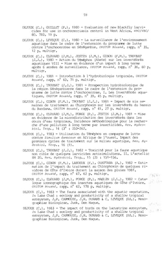 59
DEJOUX (C.), GUILLET (P.), 1980 - Evaluation of new Blackfly larvi-
cides for use in onchocerciasis control in West Africa. wHo/vBe/
80. 783, 19 p.
DEJOUX (C.), LEVEQUE (C.), 1980 - La surveillance de l'environnement
aquatique dans le cadre de l'extension du programme de lutte
contre l'onchocercose en Sénégambie. ORSTOM Bouaké, rapp. n° 35,
12 p. mul tigr •
DEJOUX (C.), ElDUARD (J.M.) ,JESTIN (J.M.), GlBON (F.M.), TroUBAT
(J.J.), 1980 - Action du Téméphos (Abate) sur les invertébrés
aquatiques VIII - Mise en évidence d'un impact à long terme
après 6 années de surveillance. ORSTOM Bouaké, rapp. n° 36, 60 p.
multigr.
DFJOl~ (C.), 1981 - Introduction à l'hydrobiologie tropicale. OR5TOM
Bouaké, rapp. nO 43, 71 p. multigr.
DEJOUX (C.), TROUBAT (J.J.), 1981 - Prospection hydrobiolCX]ique de
la région Sénégambienne dans le cadre de l'extension du pro-
grarrme de lutte contre l'onchocercose. 1. Les Invertébrés aqua-
tiques. ORSTOM Bouaké, rapp. n° 39, 45 p. multigr.
DEJOUX (C.), GlBON (F.M.), TROlffiAT (J.J.), 1981 - Impact de six se-
maines de trai terrent au Chlorphoxim sur les invertébrés du bassin
du Bandama. ORSTOM Bouaké, rapp. nO 41, 27 p. multigr.
DEJOUX (C.), ELOUARD (J.M.), FORGE (P.), JESTIN (J.M.), 1981 - Mise
en évidence de la microdistribution des invertébrés dans les
cours d'eau t.ropicaux. Incidence méthodologique J.Xlur la recher-
che d'une J.Xlllution à long terme par insecticides. Rev. Hydro-
biol. Trop., 14 (30
: 253-262.
DEJOUX (C.), 1983 - Utilisation du Téméphos en campagne de lutte
contre Simulium damnosum en Afrique de l'ouest. Impact des
premiers cycles de traitement sur le milieu aquatique. Rev. Hy-
drobiol. Trop., 16 (1).
DEJOUX (e.), TROUBAT (J.J.), 1982 - Toxicité J.Xlur la faune aqué1tique
non cible de quelques larvicides éll1tisimulidiens. II. L' actellic
RM 20. Rev. Hydrobiol. Trop., 15 (2) : 151-156.
DEJOUX (C.), GlBON (F.M.), LARDEUX (F.), OUATTARA (A.), 1982 - Esti-
mation de l'impact du traitement au Chlorphoxim de quelques ri-
vières de Côte d'Ivoire durant la saison des pluies 1981.
OR5TOM Bouaké, rapp. nO 47, 62 p. multigr.
DF..JOUX (e.), ElDUARD (J .M.), FORGE (P.), MASLIN (J .L.), 1982 - Cata-
logue iconographique des insectes aquatiques de Côte d'Ivoire.
OR5TOM Bouaké, rapp. n° 42, 178 p. multigr.
DEJü(~ (C.), 1983 - The fauna associated with the aquatic vegetation.
In Lake Chad: ecology and productivity of a shallow tropical
ecosystem, J.P. C~UZE, J.R. DURAND & C. LEVEQUE (Ed.). !"bno-
graphiae Biologicae. Junk, Den Hague.
DEJOUX (C.), 1983 - The impact of birds on the lacustrine ecosyst.em.
In Lake Chad : ecology and productivity of a shallow tropical
ecosystem. J.P. CARf-DUZE, J.R. DURAND & C. LEVEQUE (Ed.). !"bno-
graphiae Biologicae. Junk, Den Hague.
J,
 