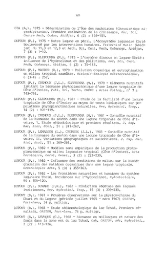 60
DIA (A.), 1975 - Détermination de l'âge des machoirons (Chrysichthys ni-
grodigitatusJ. Première estimation de la croissance. Doc. Sei.
Centre Rech. Océano Abidjan, 6 (2) : 139-151-
DUFOUR (P.), 1975 - Notre lagune en péril. L'écosystème lagunaire Ebrié
bouleversé par les interventions humaines. Fraternité Matin (Abid-
jan) du 11.3 et 12.3 et Arch. Sei. Cent. Rech. Océanogr. Abidjan,
7 (3) : 1-12.
DUFOUR (P.), SLEPOUKHA (M.), 1975 - L'oxygène dissous en lagune Ebrié:
influence de l'hydroclimat et des pollutions. Doc. Sei. Cent.
Rech. Océanogr o Abidjan, 6 (2) : 75-118.
DUFOUR (P.), MAlJRER (O.), 1979 - Pollution organique et eutrophisation
en milieu tropical saumâtre. Biologie-écologie méditerranéenne,
6 (3-4) : 252.
DUFOUR (P.), CREMJlJX (J.L.), SLEPOlJKHA (N.), 1979 - Elérnents nutritifs
limitant la biomasse phytoplanctonique d'une lagune tropicale de
Côte d'Ivoire. Publ. Sei. Techn. CNEXO : Actes ColJoq., nO 7 :
743-744.
DUFOUR (P.), SLEPOUKHA (M.), 1981 - Etude de la fertilité d'une lagune
tropicale de Côte d'Ivoire au rroyen de tests bioloqiques sur po-
pulations phytoplanctoniques naturelles. Rev. Hydrobiol. Trop.,
14 (2) : 101-119.
DUFOUR (P.), CREMJlJX (J.L.), SLEPOlJKHA (M.), 1981 - Contrôle nutritif
de la biomasse du seston dans une lagune tropicale de Côte d'I-
voire. 1. Etude méthodologique et premiers résultats. J. Exp.
Mar. Biol. Ecol., 51 : 247-267.
DUFOUR (P.), LEMASSON (L.), CREMJlJX (J.L.), 19131 -Contrôle nutritif
de la biomasse du seston dans une lagune tropicale de Côte d'I-
voire. II. Variations géographiques et saisonnières. J. Exp. Mar.
Biol. Ecol., 51 : 269-284.
DUFOUR (P.), 1982 - Modèles semi empiriques de la production phyto-
planctonique en milieu lagunaire tropical (Côte d'Ivoire). Acta
Oecologica, Oecol. Gener., 3 (2) : 223-239.
DUFOUR (P.), 1982 - Influence des oonditions de milieu sur la biodé-
gradation des matières organiques dans une lagune tropicale.
Oceanologica Acta, 5 (3) : 355-363.
DUFOUR (P.), 1982 - Les frontières naturelles et humaines du système
lagunaire Ebrié. Incidences sur l'hydroclimat. Hydrobiologia,
94 : 105-120.
DUFOUR (P.), DURAND (J.R.), 1982 - Production végétale des lagunes
ivoiriennes. Rev. Hydrobiol. Trop., 15 (3) : 209-230.
DUPONT (B.), 1967 - Prmières observations sur la physioo-chimie du
Chari et du Logone (période juillet 1965 - mars 1967) ORSTOM,
Fort-Lamy, 34 p. multigr.
DUPONT (B.), 1968 - Etude séd.imentologique du lac Tchad. Premiers ré-
sultats. ORSTOM, Fort-Lamy, 76 p. multigr.
DUPONT (B.), LEVEQUE (C.), 1968 - Biomasse en rrollusques et nature des
fonds dans la zone est du lac Tchad. Cah. ORSTOM , sér. Hydrobiol.,
2 (2) : 113-126.
 