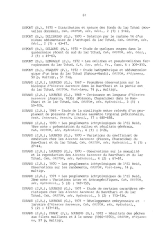 61
D~~ (B.), 1970 - Distribution et nature des fonds du lac Tchad (nou-
velles données). Cah. ORSTOM, sér. Céol., 2 (1) : 9-42.
DUroNT (B.), DELIBRIAS (G.), 1970 - Datation par le cartone 14 d'un
niveau sédimentaire de l'archipel du lac Tchad. Cah. ORSTOM , sér.
Céol.,2 (1) : 43-47.
DUroNT (B.), DELAUNE (M.), 1970 - Etude de quelques ooupes dans le
quaternaire récent du sud du lac Tchad. Cah. ORSTOM , sér. Céol.,
2 (1) : 49-60.
DUPONT (B.), LEMOALLE (J.), 1972 - Les oolithes et pseudo-oolithes fer-
rugineuses du lac Tchad. C.R. 50c. géol. Fr., fasc. 4 : 309-310.
DUPONT (B.), FRAQUEr (P.), 1972 - Etude bathymétrique et sédirnentolo-
gigue d'un bras du lac Tchad (Yakoua-Mandi). ORSTOM, N'Djamena,
50 p. multigr., 51 fig.
DURAND (J. R. ), IDUBENS (G.), 1967 - Prenùères observations sur la
biologie d'Alestes baremoze dans le Bas-chari et la partie est
du lac Tchad. OR5TOM. Fort-Lamy, 74 p., multigr.
DURAND (J.R.), IDUBENS (G.), 1969 - Croissance en longueur d'Alestes
baremoze (Joannis, 1835) (Poisson, Characidae) dans le Bas-
Chari et le lac Tchad. Cah. OR5TOM, sér. Hydrobiol., 3 (1)
59-105.
DURAND (J.R.), 1969 - Etude de la similitude entre relevés d'un peu-
plement de poissons d'un milieu saumâtre tropical poïkilohalin.
Verh. Internat. Verein. Limnol., 17 : 680-688.
D~~ (J.R.), 1970 - Les peuplements ichtyologiques de l'El Beid.
1ère note: présentation du milieu et résultats généraux.
Cah. OR5TOM, sér. Hydrobiol., 4 (1) : 3-26.
DURAND (J.R.), IDUBENS (G.), 1970 - Variations du ooefficient de
oondition chez les Alestes baremoze (Pisces, Characidae) du
Bas-Chari et du lac Tchad. Cah. OR5TOM, sér. Hydrobiol., 4 (1)
27-44.
DURAND (J.R.), IDUBENS (G.), 1970 - Observations sur la sexualité
et la reproduction des Alestes baremoze du Bas-chari et du lac
Tchad. Cah. OR5TOM, sér. Hydrobiol., 4 (2) : 61-81.
DURAND (J.R.), 1970 - Les peuplements ichtyologiques de l'El Beid.
Observations sur les rendements. OR5TOM, Fort-Lamy, 14 p.
multigr.
DURAND (J.R.); 1071 - Les peuplements ichtyologiques de l'El Beid.
2ème note: Variations inter et intraspécifiques. Cah. OR5TOM,
sér. Hydrobiol., 5 (2) : 147-159.
DURAND (J.R.), IDUBENS (G.), 1971 - Etude de certains caractères JT'é-
ristiques chez les Alestes baremoze du Bas-ehari et du lac
Tchad. Cah. OR5TOM, sér. Hydrobiol., 5 (2) : 113-136.
DURAND (J. R.), IDUBENS (G.), 1971 - Développement embryonnaire et
larvaire d'Alestes baremoze. Cah. OR5TOM, sér. Hydrobiol.,
5 (2) : 137-145.
DURAND (J. R.), FRANC (J.), IDUBENS (G.), 1972 - Résultats des pêches
aux filets maillants et à la senne (1966-1970). OR5TOM, N'Djame-
na, 97 p. multigr.
 