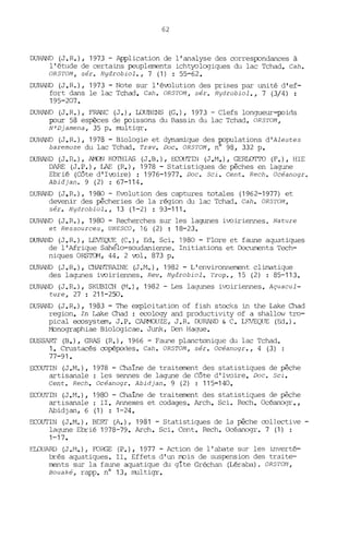 62
DURAND (J.R.), 1973 - Application de l'analyse des correspondances à
l'étude de certains peuplements ichtyologiques du lac Tchad. Cah.
ORSTO/1, sér. Hydrobiol., 7 (1) : 55-62.
DURAND (J.R.), 1973 - Note sur l'évolution des prises par unité d'ef-
fort dans le lac Tchad. Cah. ORSTOM, sér. Hydrobiol., 7 (3/4) :
195-207.
DURAND (J.R.), FRANC (J.), WUBENS (G.), 1973 - Clefs longueur-poids
pour 58 espèces de poissons du Bassin du lac Tchad. ORSTOM,
N'Djamena, 35 p. multigr.
DURAND (J.R.), 1978 - Biologie et dynamique des populations d'Alestes
baremoze du lac Tchad. Trav. Doc. ORSTOM, nO 98, 332 p.
DURAlJD (J.R.), ArJC,N KOTHIAS (J.B.), ECOUTIN (J.M.), GERLO'ITO (F.), HIE
DARE (J.P.), LAE (R.), 1978 - Statistiques de pêches en lagune
Ebrié (Côte d'Ivoire) : 1976-1977. Doc. Sei. Cent. Rech. Océanogr.
Abidjan. 9 (2) ; 67-114.
DURAND (J.R.), 1980 - Evolution des captures totales (1962-1977) et
devenir des pêcheries de la région du lac Tchad. Cah. ORSTO/1,
sér. Hydrobiol., 13 (1-2) : 93-111.
DURAND (J.R.), 1980 - Recherches sur les lagunes ivoiriennes. Nature
et Ressources, UNESCO, 16 (2) : 18-23.
DURAND (J.R.), LEVEQUE (C.), Ed. Sei. 1980 - Flore et faune aquatiques
de l'Afrique Sahélo-soudanienne. Initiations et COcurœnts Tech-
niques ORSTOM, 44, 2 vol. 873 p.
DURAND (J.R.), CHANTRAINE (J.M.), 1982 - L'environnerrent climatique
des lagunes ivoiriennes. Rev. Hydrobiol. Trop., 15 (2) : 85-113.
DURAND (J.R.), SKUBICH (M.), 1982 - Les lagunes ivoiriennes. Aquacul-
ture, 27 : 211-250.
DURAlJD (J. R.), 1983 - The exploitation of fish stocks in the Lake Chad
region. In Lake Chad : ecology and productivity of a shallow tro-
pical ecosystem, J.P. CAA10UZE, J.R. DURAND & C. LEVEQUE (Ed.).
M::mographiae Biologicae. Junk, Den Hague.
OUSSARI' (B.), GRAS (R.), 1966 - Faune planctonique du lac Tchad.
1. Crustacés copépodes. Cah. ORSTO/1, sér. Océanogr., 4 (3)
77-91.
ECOUTIN (J.M.), 1978 - Chaine de traitement des statistiques de pêche
artisanale: les sennes de lagune de Côte d'Ivoire. Doc. Sei.
Cent. Rech. Océanogr. Abidjan. 9 (2) : 115-140.
ECüUTIN (J.M.), 1980 - Chaine de traitement des statistiques de pêche
artisanale : II. Annexes et codages. Arch. Sei. Rech. Océanogr.,
Abidjan, 6 (1) : 1-24.
ECCXJTIN (J.M.), BERl' (A.), 1981 - Statistiques de la pêche oollective -
lagune Ebrié 1978-79. Arch. Sei. Cent. Rech. Océanogr. 7 (1) :
1-17.
EWUARD (J.M.); FDRGE (P.), 1977 - Action de l'abate sur les inverté-
bLés aquatiques. II. Effets d'un mois de suspension des traite-
ments sur la faLme aquatique du gite Gréchan (Léraba). ORSTOM,
Bouaké, rapp. n° 13, multigr.
 