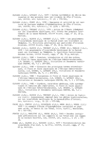 63
ELOUARD (J.M.), LEVEQUE (C.), 1977 - Rythme nycthéméral de dérive des
insectes et des poissons dans les rivières de Côte d'Ivoire.
Cah. ORSTOM , sér. Hydrobiol., 11 (2) : 179-183.
ELOUARD (J.M.), FORGE (P.), 1978 - Emergence et activité de ~l noc-
turne de quelques espèces d'Ephéméroptères de Côte d'I~ire.
Cah. ORSTOM, sér. Hydrobiol., 12 (3/4) : 187-195.
ELOUARD (J.t'I.), TroUBAT (J.J.), 1979 - Action de l'Abate (téméphüs)
sur les invertébrés aquatiques. VII. Effets des premiers trai-
tements de la basse Maraoué. ORsTOM Bouaké, rapp. nO 32, 33 p.
multigr.
ELOUARD (J .M.), DEJOUX (C.), TROUBAT (J.J.), 1979 - Les peuplements
d'invertébrés benthiques de la t1aroué avant son traitement au
Téméphos. II. Pollutions ponctuelles par pesticides d'origines
diverses. ORSTOM Bouaké, rapp. nO 29, 35 p. multigr.
ELOUARD (J J1.), DEJOUX (C.), TROUBAT (J.J.), FORGE (P.), MASLIN (J .1,.) ,
1979 - Les peuplements d'invertébrés benthiques de la Maroué
avant son traitement au Téméphos. 1. Equilibres faunistiques,
données brutes. ORSTOM Rouaké, rapp. nO 28, 70 p. multigr.
ELOUARD (J.M.), 1980 - Insectes, introduction et clé des ordres.
In Flore et faune aquatiques de l' Afrique Sahelo-soudanienne.
J .R. DURMTD, C. LEVEQUE (Ed.). Initiations et Documents techni-
ques ORSTOM, 44, T.2 : 391-394.
ELOUARD (J.M.), 1980 - Glossaire des principaux termes entomologi-
ques. In Flore et faune aquatiques de l'Afrique Sahelo-souda-
nienne. J.R. DURAND, C. LEVEQUE (Ed.). Initiations et Documents
techniques ORSTOM, 44, T. 2 : 395-402.
ELOUARD (J.M.), 1980 - Planipennes,In Flore et faune aquatiques de
l'Afrique Sahelo-soldanienne. J.R. DURAND, C. LEVEQUE (Ed.).
Initiations et Documents techniques ORSTOM, 44, T. 2 : 517-520.
ELOUARD (J.M.), 1980 - Diptères, caractères généraux, clés systéma-
tiques et familles peu importantes. In Flore et faune aquati-
ques de l'Afrique Sahelo-soudanienne. J.R. DURAND, C. LEVEQUE
(Ed.) • Initiations et Documents techniques ORSTOM, 44, T. 2 :
553-568.
ELOUARD (J.M.), DEJOUX (C.), TROlffiAT (J.J.), 1982 - Action de Tephro-
sia vogelii (Leguminosae) employé dans les pêches traditionnelles,
sur les invertébrés bentbiques de la ~1araoué (Côte d' I~ire) •
Rev. HydrobioL trop., 15 (2) : 177-188.
FAURE (H.), FONTES (J.C.), GUISCHLER (C.E.), MOOK (W.G.), VOGEL (J.C.)
1970 - Un exemple d'étude d'hydrogéologie isotopique en pays
semi aride, le bassin du lac Tchad. Journ. Hydrol., Amsterdam,
10 : 141-150.
FONTI:S (J.C.), MAGLIONE (G.), RCCHE (M.A.), 1969 - Données isotopi-
ques préliminaires sur les rapports du lac Tchad avec les nappes
de la bordure Nord-Est. Cah. ORSTOM, sér. Hydrol., 6 (1) : 17-
34.
FORGE (P.), DEJOUX (C.), ELOUARD (J.M.), 1977 - Microdistriultion des
invertébrés d'un bief. 1. Le N'zi. ORSTOM, Bouaké, rapp. n° 11,
60 p. multigr.
 