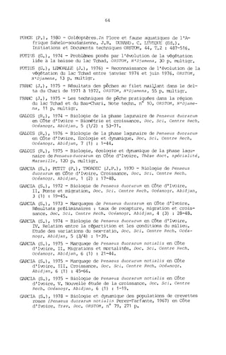 64
FORGE (P.), 1980 - Coléoptères. In Flore et faune aquatiques de l'A-
frique Sahelo-soudanienne. J.R. DURAND, C. LEVEQUE (Ed.).
Initiations et [bcurnents techniques ORS'IŒ1, 44, T.2 : 487-516.
FOTITJS (G.), 1974 - ProblèJres çosés par l'éwlution de la végétation
liée à la baisse du lac Tchad. ORSTOM, N'Djamena, 30 p. multigr.
FOTIUS (G.), LEMJALLE (J.), 1976) - Reconnaissance de l'évolution de la
végétation du lac Tchad entre -janvier 1974 et juin 1976. ORSTOM,
N'Djamena, 13 p. multigr.
FRANC (J.), 1975 - Résultats des pêches au filet J11aiJ..;Lant dans le del-
ta du Chari de 1971 à 1972. ORSTOM, N'Djamena, 55 p. multigr.
FRANC (J.), 1975 - Les techniques de pêche pratiquées dans la région
du lac Tchad et du Bas-ehari. Note techn. nO 10, ORSTOM, N'Djame-
na, 11 p. multigr•
GALOIS (R.), 1974 - Biologie de la phase lagunaire de Penaeus duorarum
en Côte d'Iwire - Biorrétrie et croissance. Doc. Sci. Centre Rech.
Océanogr. Abidjan, 5 (1/2) : 53-71.
GALOIS (R.), 1976 - Biologie de la phase lagunaire de Penaeus duorarum
en Côte d'Iwire. Ecologie et dynamique. Doc. Sci. Centre Rech.
Océanogr. Abidjan, 7 (1) 1-44.
GALOIS (R.), 1975 - Biologie, écologie et dynamique de la phase lagu-
naire dePenaeusduorarum en Côte d'Iwire. Thèse doct. spécialité,
Marseille, 120 p. multigr.
GARCIA (S.), PETIT (P.), TroADEC (J.P.), 1970 - Biologie de Penaeus
duorarum en Côte d'Iwire. Croissance. Doc. Sci. Centre Rech.
Océanogr. Abidjan, 1 (2) : 17-48.
GARCIA (S.), 1972 - Biologie de Penaeus duorarum en Côte d'Ivoire.
II. Ponte et migration. Doc. Sci. Centre Rech. Océanogr. Abidjan,
3 (1) : 19-45.
GARCIA (S.), 1973 - Marquages de Penaeus duorarum en Côte d'Iwire.
Résultats préliminaires : taux de recapture, migration et crois-
sance. Doc. Sci. Centre Rech. Océanogr. Abidjan, 4 (3) : 28-48.
GARCIA (S.), 1974 - Biologie de Penaeus duorarum en Côte d'Ivoire.
Dl. Relation entre la répartition et les conditions du milieu.
Etude des variations du sex-ratio. Doc. Sci. Centre Rech. Océa-
nogr. Abidjan, 5 (3/4) : 1-39.
GARCIA (S.), 1975 - Marquage de Penaeus duorarum notialis en Côte
d'Iwire. II. Migrations et mortalités. Doc. Sci. Centre Rech.
Océanogr. Abidjan, 6 (1) : 21-44.
GARCIA (S.), 1975 - ~targuage de Penaeus duorarum notialis en Côte
d'Iwire. III. Croissance• .ooc. Sci. Centre Rech. Océdnogr.
Abidjan, 6 (1) : 45-66.
GARCIA (S.), 1975 - Biologie de Penaeus duorarum notialis en Côte
d'Iwire. V. Nouvelle étude de la croissance. Doc. Sci. Centre
Rech. Océanogr. Abidjan, 6 (1) : 1-19.
GARCIA (S.), 1978 - Biologie et dynamique des çopulations de crevettes
roses (Penaeus duorarum notialis Perez-Farfante, 1967) en Côte
d'Iwire. Trav. Doc. ORSTOM, nO 79, 271 p.
 