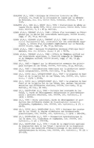 65
GERLOTTO (F.), 1976 - Biologie de Ethmalosa fimbriata en Côte
d' Ivoire. II. Etude de la croissance en lagune par la rréthode
de Petersen. Doc. Sei. Centre Rech. Océanogr. Abidjan, 7 (2)
1-27.
GERLOTTO (F.), HEM (S.), BRIET (R.), 1976 - Statistiques de pêche en
lagune Ebrié, année 1975. Série statistiques, Centre Rech. Océa-
nogr. Abidjan, 1, 2 : 40 p. multigr.
GIBON (F.M.), TROUBAT (J.J.), 1900 - Effets d'un traiterrer.t au Clùor-
phoxim sur la dérive des invertébrés benthiques. ORSTOM Bouaké,
rapp. n° 37, 14 p. multigr.
GIBON (F.M.), ELOUARD (J.M.), TROlffiAT (J.J.), 1980 - Action du Ba-
cillus thuringiensis var. israelensis sur les invertébrés aqua-
tiques. 1. Effets d'un traitanent expérimental sur la Maraoué.
ORSTOM Bouaké, rapp. n° 38, 19 p. multigr.
GIBON (F.M.), 1982 - Quelques Trichoptères nouveaux d'Afrique Occi-
dentale. Rev. fr. Entomol. (n.s.) 4 (2) ; 72-76.
GIRON (F.M.), TROUBAT (J.J.), 1982 - Effets du Téméphos sulfoné sur
les invertébrés aquatiques. 1. Toxicité comparée du Téméphos
et du Téméphos sulfoné. ORSTOM Bouaké, rapp. n° 49, 13 pp.
multigr.
GRAS (R.), 1965 - Rapport sur la détermination sommaire des princi-
paux biotopes du lac Tchad. ORSTOM, Fort-Lamy, 55 p. multigr.
GRAS (R.), 1967 - Considérations théoriques sur la production secon-
daire (zooplancton). ORSTOM, Fort-Lamy, 11 p. multigr.
GRAS (R.), ILTIS (A.), ~Œ-DUViAT (S.), 1967 - Le plancton du Bas-
Chari et de la partie Est du lac Tchad. Cah. ORSTOM, sér. Hydro-
biol., 1 (1/4) : 25-96.
GRAS (R.), ILTIS (A.), LEVEQlŒ-DUI",TAT (S.), 1967 - Le plancton du Ras-
Chari et de la partie Est du lac Tchad. Doc. annexe. Variations
annuelles aux différentes stations. ORSTOM, Fort-Lamy, 72 p.
multigr., 45 fig., 33 table
GRAS (R.), SAJrrIT-JEAN (L.), 1969 - Biologie des crustacés du lac
Tchad, 1. Durée de développement embryonnaire et post-embryon-
naire : premiers résultats. Cah. ORSTOM, sér. Hydrobiol., 3
(3/4) : 43-60.
GRAS (R.), 1970 - Poids individuel, durée de développement et pro-
duction des différents stades de Tropodiaptomus incognitus
(Crustacés, Copépodes). Cah. ORSTOM, sér. Hydrobiol., 4 (1) :
63-70.
GRAS (R.), ILTIS (A.), SAINT-JEAN (L.), 1971 - Biologie des crusta-
cés du lac Tchad. 2. Régime alimentaire des Entomostracés
planctoniques. Cah. ORSTOM, sér. Hydrobiol., 5 (3/4) : 285-296.
GRAS (R.), SAINT-JEAN (L.), 1971 - Prospection hydrobiologique du
lac de Léré. III. Cladocères et Copépodes. Cah. ORSTOM, sér.,
Hydrobiol.,5 (2) : 175-178.
GRAS (R.), SAINT-JEAN (L.), 1976 - Etude de la répartition spatiale
du zooplancton dans le lac Tchad - variation de la dispersion
en fonction des modalités d'échantillonnage et des oonditions
hydrodynamiques du milieu. Cah. ORSTOM, sér. Hydrobiol., 10 (3)
201-229.
 