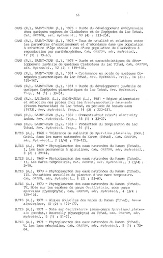 66
GRAS (R.), SAINI'-JEAN (1,.), 1976 - Durée du développeœnt embryonnaire
chez quelques espèces de Cladocères et de Copépodes du lac Tchad.
Cah. OR5TOM, sér. Hydrobiol., 10 (4) ; 233-254.
GRAS (R.), SAINT-JEAN (L.), 1978 - Taux de natalité et relations entre
les paramètres d'accroissement et d'abondance dans une population
à structure d'âge stable: cas d'une population de Cladocères à
reproduction par parthénogénèse. Cah. OR5TOM, sér. Hydrobiol.,
12 (1) : 19-63.
GRAS (R.), SAINT.T2AN (1,.), 1978 - Durée et caractéristiques du déve-
loppenent juvénile de quelques Cladocères du lac Tchad. Cah. OR5TON,
sér. Hydrobiol., 12 (2) : 119-136.
GRAS (R.), SAINT-JEAN (1,.), 1981 - Croissance en poids de quelques Co-
pépodes planctoniques du lac Tchad. Rev. Hydrobiol. Trop., 14 (2)
135-147.
GRAS (R.), SAINT-JEAN (1,.), 1981 - Durée du développenent juvénile de
quelques Copépodes planctoniques du lac Tchad. Rev. Hydrobiol.
Trop., 14 (1) : 39-51.
GRAS (R.), LAUZANNE (1,.), SAINT-JEAN (1,.), 1981 - Régime alimentaire
et sélection des proies chez les Brachysynodontis batensoda
(Pisces Mxhocidae) du lac Tchad, en période de basses eaux
(1973). Rev. Hydrobiol. Trop., 14 (3) : 223-231.
GRAS (R.), SAINT-JEAN (1,.), 1982 - Cornnents about ivlev's electivity
index. Rev. Hydrobiol. Trop., 15 (1) : 33-37.
GRAS (R.), SAINT-JEAN (1,.),1983 - Production du zooplancton du Lac
Tchad. Rev. Hydrobiol. Trop., 16 (1).
ILTIS (A.), 1968 - Tolérance de salinité de 5pirulina platensis. (Garn.)
Geitl. dans les mares natronées du Kanem (Tchad). Cah. OR5TOM,
sér. Hydrobiol., 2 (3/4) : 119-125.
ILTIS (A.), 1969 - Phytoplancton des eaux natronées du Kanem (Tchad).
1. Les lacs permanents à spirulines. Cah. OR5TOM, sér. Hydrobiol.,
3 (2) : 29-44.
ILTIS (A.), 1969 - Phytoplancton des eaux natronées du Kanem (Tchad).
II. Les mares temporaires. Cah. OR5TOM, sér. Hydrobiol., 3 (3/4)
3-19.
ILTIS (A.), 1970 - Phytoplancton des eaux natronées du Kanem (Tchad).
III. Variations annuelles du plancton d'une mare tp~raire.
Cah. ORTON, sér. Hydrobiol., 4 (2) : 53-60.
11,T1S (A.), 1970 - Phytoplancton des eaux natronées du Kanem (Tchad).
IV. Note sur les espèces du genre Oscillatoria, sons genre
5pirulina (Cyanophyta). Cah. OR5TOM, sér. Hydrobiol., 4 (3/4 :
129-134.
ILTIS (A.), 1971 - Algues nouvelles des mares du Kanem (Tchad), Revue
algologique, 10 (2) : 172-177.
1LT1S (A.), 1971 - Note sur Oscil1atoria (sous-genre 5pirulina) platen-
sis (Nordst.) Bourrelly (Cyanophyta) au Tchad. Cah. OR5TON, sér.
Hydrobiol., 5 (1) : 51-73.
1LT1S (A.), 1971 - Phytoplancton des eaux natronées du Kanem (Tchad).
V. Les lacs mésohalins. Cah. OR5TOM, sér. Hydrobiol., 5 (1) : 73-
84.
 