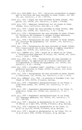 67
ILTIS (A.), RIOU-DUVJAT (S.), 1971 - Variations saisonnières du peuple-
ment en Rotifères des eaux natronées du Kanem (Tchad). Cah. ORS-
TON, sér. Hydrobiol., 5 (2) : 101-111-
ILTIS (A.), 1972 - Algues des eaux natronées du Kanem (Tchad). 1ère
partie. Cah. ORSTOM, sér. Hydrobiol., 6 (3/4) : 173-246.
ILTIS (A.), 1972 - Remarques taxinomiques sur les algues du Kanem
(Tchad). Revue algologique, nlle sér., 4 : 285.
ILTIS (A.), 1973 - Algues des eaux natronées du Kanem (Tchad). 2ème
partie. Cah. ORSTOM, sér. Hydrobiol., 7 (1) : 25-54.
ILTIS (A.), 1973 - Phytoplancton des eaux natronées du Kanem (Tchad).
VI. Estimation des biomasses et groupes d'algues dominants.
Cah. ORSTOM, sér. Hydrobiol., 7 (3/4) : 164-194.
ILTIS (A.), 1974 - Phytoplancton des eaux natronées du Kanem (Tchad).
VII. Structure des peuplements. Cah o ORSTOM , sér. Hydrobiol.,
8 (1) : 51-76.
ILTIS (A.), 1974 - Phytoplancton des eaux natronées du Kanem (Tchad).
VIII. Classification des milieux étudiés et espèces caractéris-
tiques. Cah. ORSTO/1, sér. Hydrobiol., 8 (2) : 81-91.
ILTIS (A.), COMPERE (P.), 1974 - Algues de la région du lac Tchad.
1. Caractéristiques générales du milieu. Cah. ORSTOM, sér. Hydro-
biol., 7 (3/4) : 141-164.
ILTIS (A.), RO~A (M.) r 1974 - Phytoplancton des eaux natronées du
Kanem (Tchad). IX. Application de l'analyse factorielle des
correspondances à l'étude des peuplements. Cah. ORSTOM, sér.
Hydrobiol., 8 (2) : 93-104.
ILTIS (A.), 1974 - L'ensemble Yaéré - Bas-chari - lac Tchad et la
production pisciocle au Tchad. ORSTOM, N'Djamena, note techn.
n° 1, 6 p. multigr.
ILTIS (A.), 1975 - Phytoplancton des eaux natronées du Kanem (Tchad).
X. Conclusions. Cah. ORSTOI1, sér. Hydrobiol., 9 (1) : 13-17.
ILTIS (A.), LEMOALLE (J.), 1975 - Un plancton à diatomées à Bol (lac
Tchad) en 1973. ORSTON, N'Djamena, multigr.
ILTIS (A.), 1977 - Peuplements phytoplanctoniques du lac Tcllad. 1.
Stade Tchad nonnal. Cah. ORSTOI1, sér. Hydrobiol., 11 (1) :
33-52;
ILTIS (A.), 1977 - Peuplements phytoplanctoniques du lac Tchad. II.
Stade petit Tchad. Cah. ORSTOM, sér. Hydrobiol., 11 (1) :
53-72.
ILTIS (A.), 1977 - Peuplements phytoplanctoniques du lac Tchad.
III. Remarques générales. Cah. ORSTON, sér. Hydrobiol., 11
(3) : 189-199.
ILTIS (A.), 1977 - Analyses du phytoplancton du lac Tchad. 1. Du
15 février au 5 mars 1971. ORSTOM, N'Djamena, 38 p. multigr.
ILTIS (A.), 1977 - Analyses du phytoplancton du lac Tchad. II.
Du 9.1 au 23.1.72. ORSTOM, N'Djamena, 43 p. multigr.
ILTIS (A.), 1977 - Analyse du phytoplancton du lac Tchad. III. Du
15 au 30 avril 1974. ORSTOM, N'Djamena, 41 p. multigr.
 