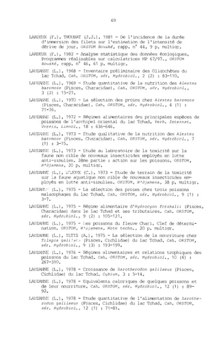 69
lARDEUX (F.), TroUBAT (J.J.), 1981 - De l'incidence de la durée
d'immersion des filets sur l'estimation de l'intensité de
dérive de jour. ORSTON Bouaké, rapp. n° 44, 9 p. multiqr.
lARDEUX (F.), 1982 - Analyse statistic~e des données écologiques.
Prograrnrres réalisables sur calculatrices HP 67/97., ORSTOM
Bouaké, rapp. nO 46, 61 p. multigr.
LAUZAliNE (L.), 1968 - Inventaire préliminaire des Oliqochètes du
lac Tchad. Cah. OR5T0I1, sér. Hydrobiol., 2 (2) : 83-110.
LAll7,A!'i!!E (L.), 1969 - Etude quantitative de la nutrition des Alestes
baremoze (Pisces, Characidae). Cah. ORSTOM , sér. Hydrobiol.,
3 (2) : 15-27.
LAUZAl~ (L.) 1 1970 - La sélection des proies chez Alestes baremoze
(Pisces, Characidae). Cah. OR5TOM, sér. Hydrobiol., 4 (1) :
71-76.
LAllZANNE (L.), 1972 - Régimes alimentaires des principales espèces de
poissons de l'archipel oriental du lac Tchad. Verh. Internat.
Verein. Limnol., 18 : 636-646.
LAUZ~iNE (L.), 1973 - Etude qualitative de la nutrition des Alestes
baremoze (Pisces, Chnracidae). Cah. ORS7'OM, sér. Hydrobiol., 7
(1) : 3-15.
LAUZANNE (L.), 1973 - Etude au lal::oratoire de la toxicité sur la
faune non cible de nouveaux insecticides employés en lutte
anti-simulies. 2ème partie: action sur les poissons. ORSTOM,
N'Djamena, 20 p. multiqr.
LAUZANNE (L.), lT:JOllX (C.), 1973 - Etude de terrain de la toxicité
sur la faune a(~atique non cible de nouveaux insecticides em-
ployés en lutte anti-simulies. ORSTON, N'Djamena, 38 p. multigr.
LAUZAlll" (L.), 1975 - La sélection des proies chez trois poissons
malacophaqes du lac Tchad. Cah. ORSTON , sér. Hydrobiol., 9 (1) :
3-7.
LAUZANNE (L.), 1975 - Régime alimentaire d'Hydrocyon forskalii (Pisces,
Characidae) dans le lac Tchad et ses tributaires. Cah. ORSTON ,
sér. Hydrcbiol., 9 (2) : 105-121.
LAUZA1,lNE (L.), 1975 - Les poissons du fleuve Chari. Clef de détenni-
nation. OR5TOI1 , N'Djamena, Note techn., 20 p. multiqr.
LAUZA1JNE (L.), ILTIS (A.), 1975 - La sélection de la nourriture chez
Tilapia gali'dcd (Pisces, Cichlidae) du lac Tchad. Cah. ORSTOM,
sér. Hydrobiol., 9 (3) : 193-199.
LAllZAlWE (L.), 1976 - Régimes alimentaires et relations trophiques des
poissons du lac Tchad. Cah. ORSTOM, sér. Hydrobiol., 10 (4) :
267-310.
LAUZAl~Œ (L.), 1978 - Croissance de Sarotherodon galilaeus (Pisces,
Cichlidae) du lac Tchad. Cybium, 3 : 5-14.
LAUZAlNE (L.), 1978 - Equivalents caloriques de quelques poissons et
de leur nourriture. Cah. ORSTOM, sér. Hydrobiol., 12 (1) : 89-
92.
LAUZAF:'.JE (L.), 1978 - Etude quantitative de l'alimentation de Sarothe-
rodon galilaeus (Pisces, Cichlidae) du lac Tchad. Cah. ORSTOM ,
sér. Hydrobiol., 12 (1) : 71-81.
 