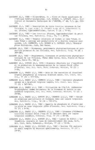 70
LAUZANNE (L.), 1980 - Oligochètes. In : flore et fatme aquatiques de
l'Afrique Sahélo-soudanienne. J.R. DURAND, C. LEVEQllE (Ed.). Ini-
tiation et D:.xuments Techniques de l'ORS'IavI, n° 44. T.l, pp. 255-
271-
LAUZANNE (L.), 1981 - Description de trois Orestias nouveaux du Lac
Titicaca. o. ispi n.sp., O. forgeti n.sp. et o. tchernavini n.
sp. (Pisces, Cyprinodontidae). Cybium. 5 (3) : 71-92.
LAUZANNE (L.), 1982 - Les Orestias (Pisces, Cyprinodontidae) du petit
lac Titicaca. Rev. Hydrobiol. Trop., 15, 1 : 39-70.
LAUZANNE (L.), 1983 - Trophic relations of fishes in lake Tchad. In
lake Tchad : eeology and productivity of a shallov-' tropical eco-
system. J. P. c:.AH'1JUZE, J. R. OORAND & C. LEVEQUE (Ed.). Monogra-
phiae Biologicae. Junk, Den Ha0Ue.
LAZZARO (X.), 1981 - Biomasses, peuplements phytoplanctonigues et pro-
duction primaire du lac Titicaca. Rev. Hydrobiol. Trop. 14 (4) :
349-380.
LAZZARO (X.), 1982 - Peuplements, tiomasses et productions phytoplanc-
toniques du lac Titicaca. Thèse 3ème Cycle, Univ. Pierre et Marie
Curie, Paris VI, 144 p.
LEOORGNE (R.), !){JFDUR (P.), 1979 - Premiers résultats sur l'excrétion
et la production du mesoZ<XJplancton de la lagune Ebrié (Côte
d'Ivoire). Doc. Sei. Cent. Rech. Océanogr. Abidjan, 10 (1) :
1-39.
LEl'<1ASSON (L.), PAGES (J.), 1980 - Note on the excretion of dissolve<'!
organic phosphorus in tropical brackish water. Est. Coast. mar.
Sei., 11 (5) : 511-523.
LEMASSON (L.), PAGES (J.), CREMJUX (J .L.), 1980 - Inorganic phosphate
uptake in a brackish tropical lagoon. Est. Coast. mar. Sei.,
11 (5) : 547-561.
LEMASSON (L.), PAGES (J.), 1981 - lltilisation de l'A.T.P. (Adénosine
Triphosphate) cornne estimateur de la biomasse du seston en eau
saumâtre tropicale. Doc. Sei. Rech. Oceanogr. Abidjan. 12 (2) :
29-44.
LEl'-lASSON (L.), PAGES (J.), DUFOUR (P.), CREfvOUX (J.L.), 1981 - Matiè-
re organique particulaire et biomasse dans une lagune tropicale.
Rev. Hydrobiol. trop., 14 (3) : 191-212.
LEMASSON (L.), PAGFS (J.), 1982 - Apports de phosphate et d'azote par
la pluie en zone tropicale (Côte d'Ivoire). Rev. Hydrobiol. trop.,
15 (1) : 9-14.
LEMASSON (L.), PAGES (J.), CRE'M){J)( (J.L.), 1982 - Echanges d' éléments
nutritifs dissous entre l'eau et le sédiment dans une lagune
tropicale SalmBtre. Océanogr. Trop. 17 (1) : 45-58.
LEl'-lASSON (L.), PAGES (J.), DUFOUR (P.), 1982 - Lagune de Biétri : ba-
thyrrétrie, courants et taux de renouvellement des eaux. Arch.
Sei. Cent. Rech. Océanogr., Abidjan, 17 (3) : 13-24.
LfMASSON (L.), PAGES (J.), GUIRAUD (G.), 1982 - Routine 15N analysis
on small samples by emission spectrometry. Analusis, 10 (1) :
23-30.
 