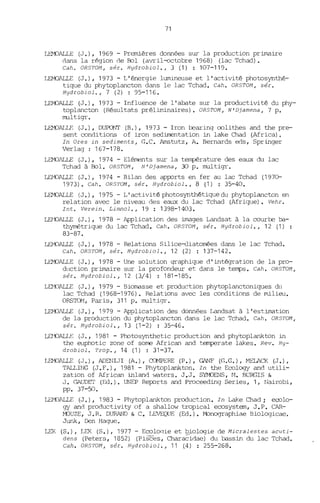 71
LEMOALLE (J.), 1969 - Premières données sur la production primaire
<'lans la région <'le Bol (avril-octobre 1968) (lac Tchad).
Cah. OR5TOM, sér. Hydrobiol., 3 (1) : 107-119.
LEMOALLE (J.), 1973 - L'énergie lumineuse et l'activité photosynthé-
tique du phytoplancton dans le lac Tchad. Cah. OR5TOM, sér.
Hydrobi.ol., 7 (2) : 95-116.
LEMOALLE (J.), 1973 - Influence de l'abate sur la productivité du phy-
toplancton (Résultats prélinùnaires). OR5TOM, N'Djamena, 7 p.
multigr.
LEMOALLE (J.), DUPONT (B.), 1973 - Iron bearing oolithes and the pre-
sent conditions of iron sedimentation in lake Chad (Africa).
In Ores in sediments, G.C. Amstutz, A. Bernards eds, Springer
Verlag : 167-178.
LEMOALLE (J.), 1974 - Eléments sur la température des eaux du lac
Tchad à Bol. OR5TOM, N'Djamena, 30 p. multigr.
ill"ÜALLE (J.), 1974 - Bilan des apports en fer au lac Tchad (197er
1973). Cah. OR5TOM, sér. Hydrobiol., 8 (1) : 35-40.
LEMOAlLE (J.), 1975 - L'activité photosynthétique du phytoplancton en
relation avec le niveau des eaux du lac Tchad (Afrique). Vehr.
Int. Verein. Limnol., 19 : 1398-1403.
LEr'DALLE (J.), 1978 - Application des images Landsat à la courbe ba-
thymétrique du lac Tchad. Cah. OR5TOM, sér. Hydrobiol., 12 (1)
83-87.
ill"ÜALLE (J.), 1978 - Relations Silice-diatomées dans le lac Tchad.
Cah. OR5TOM, sér. Hydrobiol., 12 (2) : 137-142.
LEMOALLE (J.), 1978 - Une solution graphique d'intégration de la pro-
duction primaire sur la profondeur et dans le terrps. Cah. OR5TOM,
sér. Hydrobiol., 12 (3/4) : 181-185.
Lil'K"lALLE (J.), 1979 - Biomasse et production phytoplanctoniques dn
lac Tchad (1968-1976). Relations avec les conditions de milieu.
ORS'IOM, Paris, 311 p. multigr.
LEMOALLE (J.), 1979 - Application des données Landsat à l'estimation
de la production du phytoplancton dans le lac Tchad. Cah. OR5TOM,
sér. Hydrobiol., 13 (1-2) : 35-46.
LEJ'DALIE (J., 1981 - Photosynthetic production and phytoplankton in
the euphotic zone of sorne African and temperate lakes. Rev. Hy-
drobiol. Trop., 14 (1) : 31-37.
LEMOALLE (J.), ADENIJI (A.), cetvlPERE (P.), GANF (G.G.), MELACK (J.),
TALLING (J. F. ), 1981 - Phytoplankton. In the Ecology and utili-
zation of African inl and vlaters. J.J. SYMJENS, 11. BURGIS &
J. (',AUDIT (Ed.). UNEP Reports and Proceeding Series, 1, Nairobi,
pp. 37-50.
LEMOALLE (J.), 1983 - Phytoplankton production. In Lake Chad; ecolo-
gy an<'l productivity of a shallow tropical ecosystem, J.P. CAR-
MJUZE, J.R. DURAND & C. LEVEQUE (Ed.). ~nographiée Biologicae.
JW1k, Den Hague.
LEK (S.), LEK (S.), 1977 - EcolOGie et ~iologie de Micralestes acuti-
dens (Peters, 1852) (Pisces, Characidae) du bassin du lac Tchad.
Cah. OR5TOM, sér. Hydrobiol., 11 (4) : 255-268.
 