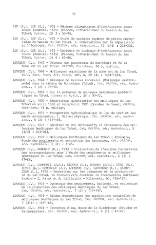 72
LEK (S.), LEK (S.), 1978 - Régimes alimentaires d'Ichthyoborus besse
besse (Joannis, 1835) (Pisces, Citharinidae) du bassin du lac
Tchad. Cybium, (3) 3 : 59-75.
LEK (S.), LEK (S.), 1978 - Etude de quelques espèces de petits Mormy-
ridae du bassin du lac Tchad. 1. Observations sur la répartition
et l'écologie. Cah. ORSTOM, sér. Hydrobiol., 12 (3/4) : 225-236.
LEK (S.), LSK (S.), 1978 - Ecoloqie et biDlogie d'Ichthyoborus besse
besse (Joannis, 1835) (Pisces, Citharinidae) du bassin du lac
Tchad. Cybium, (3) 4 : 65-86.
LEVEQUE (C.), 1967 - Oiseaux non passereaux du Bas-Chari et de la
zone est du lac Tchad. OR5TOM, Fort-Lamy, 14 p. multigr.
LEVEQUE (C.), 1968 - Mollusques aquatiques de la zone est du lac Tchad.
Bull. Inst. Fond. Afr. noire, sér. A, 29 (4) : 1494-1533.
LEVEQUE (C.), 19G8 - Biologie de Bulinus forskalii (Mollusque qastéro-
pode) dans la région de Fort-Lamy (Tchad). Cah. OR5TOM, sér. Hydro-
biol., 7 (2) : 79-90.
LEVEQUE (C.), 1969 - Sur la présence de nouveaux miqrateurs paléarc-
tiques au Tchad, Oiseau et R.F.O., 39 : 70-72.
LEVEQUE (C.), 1970 - Répartition quantitative des lTDlllsques du lac
Tchad en avril 1968 et mars/avril 1970 (données de base), ORSTOM,
Fort-Lamy, 14 p. multigr.
LEVEQUE (C.), 1971 - Prospection hydrobioloqique du lac de Léré et des
mares avoisinantes. 1. Milieu physique. Cah. OR5TOM, sér. Hydro-
biol., 5 (2) : 161-169.
LEVEQUE (C.), 1971 - Equation de von Bertalanffy et croissance des lTDl-
lusques benthiques du lac Tchad. Cah. ORSTOM, sér. Hydrobiol., 5
(3/4) : 263-283.
LEVEQUE (C.), 1972 - Mollusques benthiques du lac Tchad: écologie,
étude des peu lements et estimation des biomasses. Cah. ORSTOM,
SPI. Hydrobiol., '"6 (1) : 3-45.
LEVEQUE (e.), r,ABORI'r (M.), 1972 - Utilisation de l'analyse factorielle
des correspondances pour l'étude des peuplerrents en lTDllusques
benthiques du lac Tchad. Cah. OR5TOM; sér. Hydrobiol., 6 (1) :
47-66.
LEVEQUE (C.), C~~UZE (J.P.), DEJOUX (C.), DURAND (J.R.), GRAS (R.),
ILTIS (A.), LEMJALLE (J.), LOUBENS (G.), LA{JZANNE (L.), SAINr-
~l (L.), 1972 - Recherches sur les biomasses et la productivi-
té du lac Tchad. In Productivity Problems in freshwaters. Warszawa-
Krakow - Z. Kajak et A. Hillbricht - Wilkowska. éd. 165-181.
LEVEQUE (C.), 1973 - Dynamique des peuplements, biologie, et estimation
de la production des lTDllusques benthiques du lac Tchad.
Cah. ORSTOM, sér. Hydrobiol., 7 (2) : 117-147.
LEVEQUE (C.), 1973 - Bilans énergétiques des populations naturelles de
lTDllusques benthiques du lac Tchad. Cah. ORSTOM, sér. Hydrobiol.,
7 (3/4) : 151-165.
LEVEQUE (C.), 1974 - Crevettes d'eau douce de la Guadeloupe (Atyidae et
PalaelTDnidae). Cah. ORSTOft, sér. Hydrobiol., 8 (1) : 41-49.
 