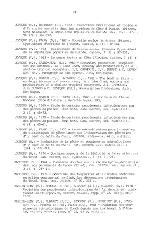 74
IEVEQUE (C.), HERBINET (P.), 1982 - Caractères méristiqlles et bioloqie
d'Eutropius mentalis dans les rivières de Côte d'Ivoire. (Pisces,
Schilbeidae)de la République Populaire de Guinée. Rev. Zool. Afr.,
96 (2) : 366-392.
LEVEQUE (C.), PAUGY (D.), 1982 - Nouvelle espèce de Barbus (Pisces,
Cyprinidae) d'Afrique de l'Ouest. Cybium, 6 (1) : 81-84.
LEVEQUE (C.), 1983 - Description de Barbus anniae (Pisces, Cyprinidae)
de la République populaire de Guinée. Cybium, 7 (1) : 97-101.
LEVEQUE (C.), 1983 - Le genre Barbus en Côte d'Ivoire. Cybium, 7 (3) :
LEVEQUE (C.), SAINI'-JEAN (L.), 1983 - Secundary production (zooplank-
ton and benthos). In : lake Chad, ecology and productivity of a ]
shallow tropical ecosystem. J.P. CARMOUZE, J.R. DURAND & C. LEVE-
QUE (Ed.). ~nographiae Biologicae. JW1k, Den Hague.
LEVEQUE (C.), DEJOUX (C.), LAlJZANNE (L.), 1983 - The benthic fauna
ecology, biomass and corrm.mities. In : lake Chad, ecoloqy and
productivity of a shallow tropical ecosystem, J.P. CARMOUZE,
J.R. DURAND & C. LEVFX?UE (Ed.). Monoqraphiae Bioloqicae. JW1k,
Den Hague.
LEVEQlJE (C.), DEJOUX (C.), ILTIS (A.), 1983 - Li.mnologie du fleuve
Bandama (Côte d'Ivoire) : Hydrobio10gia, 100.
LOUBENS (G.), 1969 - Etude de certains peuple.JTJents ichtyoloqiques par
des pêches au poison. 1ère note. Cah. ORSTON, sér. Hydrobio1.,
3 (2) : 45-73 •
LOUBENS (G.), 1970 - Etude de certains peuplements ichtyoloqiCJlles par
des pêches au poison. 2ème note. Cah. ORSTOM , sér. Hydrobio1.,
4 (1) : 45-61-
LOUBENS (G.), FRANC (J.), 1972 - Etude méthodologique pour la récolte
de statistiques de pêche basée sur l'observation des pêcheries
d'un bief du delta du Chari. OR5TOM, N'Djamena, 44 p. rrnJltiqr.
LOUBENS (G.) - Production de la pêche et peuplements ichtyologiques
d'un bief du delta du Chari. Cah. OR5TOM, sér. Hydrobio1., 7
(3/4) : 209-233.
LOUBENS (G.), 1974 - Quelques aspects de la biologie de Lates niloticus
du Tchad. Cah. OR5TOM, sér. Hydrobio1., 8 (1) : 3-21.
MAGLIONE (G.), 1969 - Premières données sur le réqime hydro-géochimique
des lacs permanents du Kanem (Tchad). Cah. OR5TOM, sér. Hydrobio1.,
3 (1) : 121-14"
MAGLIONE (G.), 1976 - Géochimie des évaporites et silicates néoformés
en milieu continental confiné. Les dépressions interdunaires
du Tchad. Trav. doc. ORSTOM, nO '5IJ, 335 p.
MASLIN-LENY (Y.), MERONA (B. de), ALBARET (.J.J.), BIGORNF: (R.), 1978 -
P.volution des peuple.rnents ichtyoloqiqlles du ~l' zi depuis son trai-
tement au Chlorphoxim, OR5TOM, Bouaké, rapp. nO 22, 103 p. mul-
tiqr.
~1ASLIN-LENY (Y.), ALBARIT (J.J.), BIC.,QR!'JE (R.), HF.RBl NET (P.), LEVE-
QUE (C.), MEroNA (B. de), PAIJGY (O.), 1978 - Evolution des peu-
plements ichtyoloqiques du Comoé depuis son traitement à l'Aba-
te. ORSTOM, Bouaké, rapp. nO 23, 65 p. multiqr.
 