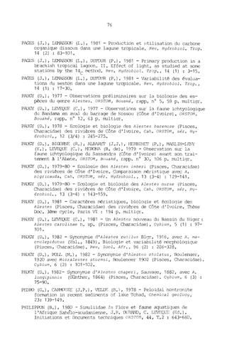 76
PAGES (J.), LENASSON (L.), 1981 - Prcx1uction et utilisation du cartone
organique dissous dans une lagune tropicale. Rev. Hydrobiol. Trop.
14 (2) : 83-101.
PAGES (J.), I.DIASSON (L.), OuroUR (P.), 1981 - Primary production in a
brackish tropical lagoon. II. Effect of light, as studied at sorne
stations by the 14
C
rnethod. Rev. Hydrobiol. Trop., 14 (1) : 3-15.
PAGES (J.), LEMASSCN (L.), DUFOUR (P.), 1981 - Variabilité des évalua-
tions du seston dans une lagune tropicale. Rev. Hydrobiol. Trop.,
14 (1) : 17-30.
PAUGY (D.), 1977 - Observations préliminaires sur la biologie des es-
pèces du genre Alestes. ORSTOM, Bouaké, rapp. n° 5, 59 p. multigr.
PAUGY (D.), LEVEQUF. (C.), 1977 - Observations sur la faune ichtyologique
du Bandama en aval du barrage de Kossou (Côte d'Ivoire). ORSTOM,
Bouaké, rapp. n° 12, 63 p. multiqr.
PAUGY (D.), 1978 - Ecologie et biologie des Alestes baremoze (Pisces,
Characidae) des rivières de Côte d'Ivoire. Cah. ORSTOM, sér. Hy-
drobiol., 12 (3/4) : 245-275.
PAUGY (D.), BIillRNE (R.), ALBlRET (J.J.), HERBINET (P.), MASLIN-LfJ'JY
(Y.), LEVEQUE (C.), MEOONl (B. de), 1979 - Observation sur la
faune ichtyologique du Sassandra (Côte d'Ivoire) avant son trai-
terrent à l'Abate. ORSTOM , Bouaké, rapp. n° 30, 106 p. multigr.
PAUGY (D.), 1979-80 - Ecologie des Alestes imberi (Pisces, Characidae)
des rivières de Côte d'I~ire. Comparaison méristique avec A.
nigricauda. Cah. ORSTOM, sér. Hydrobiol., 13 (3-4) : 129-141-
PAUGY (O.), 1979-80 - Ecologie et bioloqie des Alestes nurse (Pisces,
Characidae) des rivières de Côte d'Ivoire. Cah. ORSTOM, sér. Hy-
drobiol., 13 (3-4) : 143-159.
PAUGY (D.), 1981 - Caractères méristiques, bioloqie et écoloqie des
Alestes (Pisces, Characidae) des rivières de Côte d'Ivoire. Thèse
!Xx:. 3ème cycle, Paris VI : 194 p. multigr.
PAUGY (D.), LEVEQUE (C.), 1981 - Un Alestes nouveau du Bassin du Niger:
Alestes carolinae n. sp. (Pisces, Characidae), Cybium, 5 (1) : 97-
101.
PAUGY (D.), 1982 - Synonymie d'Alestes ruéilus Blgr, 1916, avec A. ma-
crolepidotus (Val., 1849). Biologie et variabilité morphologique
(Pisces, Characidae). Rev. Zool. Afr., 96 (2) : 206-328.
PAUGY (D.), POIL (M.), 1982 - Synonymie d',~leste5 stolatus, Boulenqer,
1920 avec Micralestes stormsi, Boulenqer 1902 (Pisces, Characidae).
Cybium, 6 (2) ; 101-102.
PAUGY (D.), 1982- Synonymie d'Alestes chaperi, Sauvaqe, 1882, avec A.
longipinnis (Günther, 1864) (Pisces, Characidae). Cybium, 6 (3)
75-90.
PEOOO (G.), CARMJOZE (J.P.), VELOF: (B.), 1978 - Peloidal nontronite
formation in recent sediments of lake Tchad. Chemical geology,
23: 139-149.
PHILIPPON (B.), 1980 - Simuliidae In Flore et faune aquati :lt1eS de
l'Afrique Sahélo-soudanienne. J.R. OO!AND, C. L:. ~ (Ed.).
Initiations et Documents techniques ORST01, 44, T.2 : 643-660.
 
