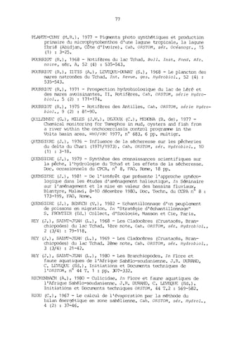 77
PLANTE~ (H.R.) 1 1977 - Pigments photo synthétiques et production
primaire du microphytobenthos d' W1e lagune tropicale, la lagune
Ebrié (Abidjan, Côte d'Ivoire). Cah. OR5TOM, sér. Océanogr., 15
(1) : 3-25.
POURRIOT (R.), 1968 - Rotifères du lac Tchad. Bull. Inst. Fond. Afr.
noire, sér. A, 52 (4) : 535-543.
POURRIOT (R.), ILTIS (A.), LEVEQUE-CUWAT (S.), 1968 - Le plancton des
mares natronées du Tchad. Int. Revue. ges. Hydrobiol., 52 (4) ;
535-543.
POURRIOT (R.), 1971 - Prospection hydrobioloqique du lac de Léré et
des mares avoisinantes. II. Rotifères. Cah. OR5TOM, série Hydro-
biol., 5 (2) : 171-174.
POURRIOT (R.), 1975 - Rotifères des Antilles. Cah. OR5TOM, série Hydro-
biol., 9 (2) : 81-90.
QtJELENNEC (G.), MILES (J.vl.), DEJOUX (C.), ~1EroNA (B. de), 1977-
Chemical rronitoring for Temephos in nud, oysters and fish from
a river within the onchocerciasis control prograrrrre in the
Volta basin area. ~IHO/VBC 1977, nO 683, 6 pp. nultigr.
Qt~lSIERE (J.), 1976 - Influence de la sécheresse sur les pêchpIies
du delta du Chari (1971/1973). Cah. OR5TOM, sér. Hydrobiol., 10
(1) : 3-18.
QlŒNSIERE (J.), 1979 - Synthèse des connaissances scientifiques SlIT
la pêche, l'hydrologie du Tchad et les effets de la sécheresse.
D:x. occasionnels du CPCA, nO 8, FAO, Ibme, 18 pp.
QUENSIF.RE (J.), 1981 - De l'intérêt que présente l'approche synéco-
logique dans les études d'aménagerrent halieutique. In Séminaire
sur l'aménagement et la mise en valeur des bassins fluviaux,
Blantyre, Malawi, 8-10 décembre 1900. Loc. Techn. du CCPA nO 8
173-199, FAO, Rome.
QUENSIERE (J.), BENF.cH (V.), 1982 - Echantillonnage d' lm peuplement
de p::lissons en migration. In "Stratégie d'échantillonnage"
S. FRONTIER (Ed.) Collecte d'Ecologie, Masson et Cie, Paris.
REY (J.), SAINT-Jr..AN (1,.), 1968 - Les Cladocères (Crustacés, Bran-
chiopodes) du lac Tchad. 1ère note. Cah. OR5TOM, sér. Hydrobiol.,
2 (3/4) : 79-118.
REY (J.), SAINT-JEAN (L.), 1969 - Les Cladocères (Crustacés, Bran-
chiopodes) du lac Tchad. 2ème note. Cah. OR5TOM, sér. Hydrobiol.,
3 (3/4) : 21-42.
REY (J.), SAINT-JEAN (L.), 1980 - Les Branchiop::ldes. In Flore et
faW1e aquatiques de l'Afrique Sahélo-soudanienne. J. R. DURAND,
C. LEVEQUE (Ed.). Initiations et [X)currents techniques de
l'OR5TOM, nO 44 T. 1 : pp. 307-332.
RICKENBACH (A.), 1980 - Culicidae. In Flore et faune aquati~les de
l'Afri~le Sahélo-solldanienne. J.R. DURAND, C. LEVF'..QlJE (Ed.).
Initiations et [X)cuments techniques OR5TOM, 44 '1'.2 : 569-582.
RIOU (e.), 1967 - Le calcul de l'évap::lration par la méthode du
bilan énergétique en zone sahélienne. Cah. OR5TOM, sér. Hydrol.,
4 (2) : 37-46.
 