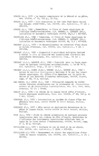 79
STAUCH (A.), 1977 - Le bassin camerounais de la Bénoué et sa pêche.
Mém. OR5TOM, nO 15, 152 p., 53 fig.
STAUCH (A.), 1977 - Fish statistics in the lake Chad Basin during
the drought (1969-1976). Cah. OR5TOM, sér. Hydrobiol., 11 (3)
205-215.
STAUCH (A.), 1980 - Mammifères. In Flore et faune aquatiques de
l'Afrique Sahé'lo-soudanienne. J.R. DURAND, C. LEVEQUE (Ed.).
Initiations et Documents techniques OR5TOM, 44,T.2 : 841-847.
TAlJF'FLIEB (R.), 1980 - Tabanidae. In Flore et faune aquatiques de
l'Afrique Sahé'lo-soudanienne. J .R. DURAND, C. LEVEQ{TE (Ed.).
Initiation et Documents techniques OR5TOM, 44, T.2 : 617-624.
TROUBAT (J.J.), 1975 - Un échantillonneur de crevettes d'eau douce
en milieu d'herbier. Cah. OR5TOM, sér. Hydrobiol., 9 (4) :
291-294.
TROUBAT (J.J.), 1981 - Dispositif ii gouttières multiples destiné
à tester in situ la toxicité des insecticides vis-à-vis des
invertébrés benthiques. Rev. Hydrobiol. trop., 14 (2) :
149-152.
TROUIlAT (J.J.) , LARDEUX (F.), 1982 - Toxicité pour la faune aqua-
tique de quelques larvicides antisimulidiens. 1. Le GH 74 R.
Rev. Hydrobiol. Trop., 15 (1) : 15-21.
TROUBAT (J.J.), GlBON (F.M.), ~·DNGBE (A.I.), BIHOUM (M.), 1982-
Action du Baeillus thuringiensis Berliner H 14 sur les inver-
tébrés aquatiques. II. Effets d'lm épandage sur le cycle de
dérive et les densités d'insectes benthiques. OR5TOM, Bouaké,
rapp. nO 48, 17 p. multigr.
VAN OPSTAL (Y.) COTON (P.), 1981 - Efficacité comparée de diffé-
rentes formules alimentaires sur la croissance de Chrysiehthys
walkeri et de Chrysiehthys nlgrodigitatus. Doc. Sei. Cent. Rech.
Oeéanogr. 12 (1) : 79-89.
VARLET (F.), 1978 - Le régime de la lagune Ebrié (Côte d'Ivoire).
Traits physiques essentiels. Trav. Doc. OR5TOM, n° 83, 162 p. et
1 vol. illust.
VERDEAUX (F.), 1975 - Introduction au système de classe d'âge des
pêcheurs dits Alzi. Centre OR5TOM de Petit Bassam, Abidjan,
multigr.
VERDEAIJX (F.), 1977 - Rôle social et destination économique de la
pêche en lagune Ebrié. Centre ORSTOM de Petit Bassam, Abidjan,
multigr.
VIDY (G.), 1976 - Etude du régime alimentaire de quelques poissons
insectivores dans les rivères de Côte d'Ivoire. Recherches de
l'influence des traitements insecticides effectués dans le
cadre de la lutte contre l'onchocercose. OR5TOM, Bouaké, rapp.
nO 2, 30 p. multigr.
VIEILLIARD (J.), 1971 - Avifaune du lac de Léré et de sa région.
Cah. OR5TOM, sér. Hydrobiol., 5 (3/4) : 225-239.
VIF.ILLIARD (J.) 1972 - Recensement et statut des rx>pulations d' Ana-
tidés du bassin tchadien. Cah. OR5TOM, sér. Hydrobiol., 6 (1)
85-100.
 