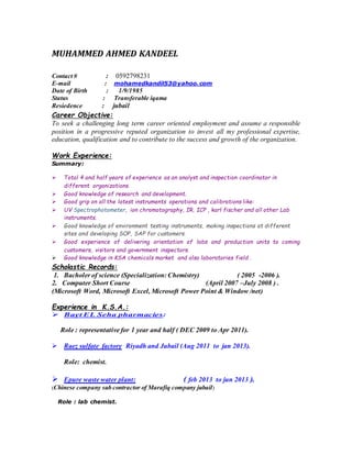 MUHAMMED AHMED KANDEEL
Contact # : 0592798231
E-mail : mohamedkandil53@yahoo.com
Date of Birth : 1/9/1985
Status : Transferable iqama
Resiedence : jubail
Career Objective:
To seek a challenging long term career oriented employment and assume a responsible
position in a progressive reputed organization to invest all my professional expertise,
education, qualification and to contribute to the success and growth of the organization.
Work Experience:
Summary:
 Total 4 and half years of experience as an analyst and inspection coordinator in
different organizations.
 Good knowledge of research and development.
 Good grip on all the latest instruments operations and calibrations like:
 UV Spectrophotometer, ion chromotography, IR, ICP , karl fischer and all other Lab
instruments.
 Good knowledge of environment testing instruments, making inspections at different
sites and developing SOP, SAP for customers.
 Good experience of delivering orientation of labs and production units to coming
customers, visitors and government inspectors.
 Good knowledge in KSA chemicals market and also laboratories field .
Scholastic Records:
1. Bacholer of science (Specialization: Chemistry) ( 2005 -2006 ).
2. Computer Short Course (April 2007 –July 2008 ) .
(Microsoft Word, Microsoft Excel, Microsoft Power Point & Window /net)
Experience in K.S.A.:
 Bayt EL Seha pharmacies:
Role : representative for 1 year and half ( DEC 2009 to Apr 2011).
 Raez sulfate factory Riyadh and Jubail (Aug 2011 to jan 2013).
Role: chemist.
 Epure waste water plant: ( feb 2013 to jun 2013 ).
(Chinese company sub contractor of Marafiq company jubail)
Role : lab chemist.
 