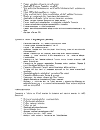  Prepare project schedule using microsoft project.
 Creating PR (Purchase Requisition) using SAP.
 Write and review Risk Assessment and Work Method statement with contractor and
client.
 Initiate KOM and site establishment meeting.
 Follow up with contractors during execution stage with daily walkdown to worksite.
 Resolve any requirements from the contractor during execution.
 Creating Service Entry for the final payment after project completion.
 Prepare complete close out document and lesson learned.
 Prepare benefits and realisation form to evaluate the project after 6-months.
 Provide mechanical support wherever needed from operation
 Provide consultation for HVAC requirement.
 Present lean safety presentation every morning and provide safety feedback for my
sites.
 Calculate NPV and IRR.
Experience in Tebodin as Project Engineer (2011-2015):
 Preperaing new project proposals and estimate man hours.
 Provide forecast estimate after award of the PO.
 Prepare PCAP list for each project.
 Implement, manage and drive the project from scoping phase to final handover
(Commissioning).
 Manage project budget and implement appropriate project execution strategy.
 Arrange of SOW clarification KOM & Preparation of CTR , Schedule &Project
Execution Plan.
 Preparation of Daily, Weekly & Monthly Progress reports, Updated schedule, Look
Ahead Schedule etc.
 Preparations for progress presentation, Progress review meetings, (Weekly &
monthly) drafting of MOM and distribution.
 Preparation of Recovery Plan with respect to variations & Change Orders.
 To liaise with the client for necessary approvals on the scope changes/work
completed.
 Conduct site visit and evaluate timely completion of the project.
 Preparation of Subcontractor Service & payment.
 Engineering / Site queries follow up with Client/Vendors.
 Quantity Estimation and requisition of Project materials.
 Reviewing in conjunction with the Project Manager or Construction Manager any
potential changes, and in turn measuring where possible future saving or additional
costs can be identified.
Technical Experience:
Experience in Tebodin as HVAC engineer in designing and planning segment in HVAC
department
 Reviewing technical data from vendor submittals.
 Performing load calculations.
 Perform equipment selection.
 Perform site visit.
 Coordinate with other disciplines.
 Sizing child water piping
 Generate heat load calculation using HAP
 Full Design of laboratory HVAC system.
 Design of HVAC system for commercial and Oilfield facilities.
 