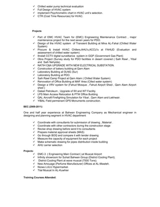 Chilled water pump technical evaluation
 Full Design of HVAC system
 implement Psychrometric chart in HVAC unit’s selection.
 CTR (Cost Time Resources) for HVAC.
Projects
 Part of EMC HVAC Team for (EMC) Engineering Maintenance Contract , major
maintenance project for the next seven years for PDO.
 Design of the HVAC system of Transient Building at Mina AL-Fahal (Chilled Water
System)
 Procure & Install HVAC Chillers,AHU’s,ACCU’s at FAHUD (Evaluation and
assessment of chilled water system)
 IInstall CCTV digital survelliance system in GGP (Government Gas Plant)
 Obra Project (Survey study for PDO facilities in desert covered ( Saih Rawl , Yibal
and Saih Nehyida).
 NATIH C&A UPGRADE WITH NEW ELECTRICAL SUBSTATION.
 Construction of bakery building at Qarn Alam
 Laboratory Building at OLNG (Sur)
 Laboratory Building at PDO.
 Saih Rawl Camp Project at Qarn Alam ( Chilled Water System)
 Renovation of Office Building at MAF Area (Cilled water system)
 Design a VRV system for (Fahud Mosque , Fahud Airport Shed , Qarn Alam Airport
shed )
 Daleel Petroleum , Upgrade of WI and WT Facility.
 LPS Main Access Relocation & PTW Office Building
 QAL Aircraft Firefighting Simulation for Yibal , Qarn Alam and Lekhwair.
 YIBAL Field permenant GPS Monuments construction.
BEC (2009-2011):
One and half year experience at Bahwan Engineering Company as Mechanical engineer in
designing and planning segment in HVAC department
 Coordinate with consultants for submission of drawing , Material .
 Coordinate with other contractors during the construction stage
 Revise shop drawing before send it to consultants
 Prepare material approval sheets (MAS)
 Go through BOQ and compare it with tender drawing
 Measure the capacity of equipment for each project
 Make schematic drawing for pipes distribution inside building
 AHU carrier selection
Projects:
 EMC-3 ( Engineering Main Contract ) at Muscat Airport
 Infinity showroom for Suhail Bahwan Group (District Cooling Plant).
 District Cooling Plant at wave muscat (7500 Tons).
 New Amouage (Perfume Manufacturer) Offices at AL-Mawleh.
 Nizwa LULU Hypermarket.
 Tilal Muscat In AL-Kuwhier
Training Courses Attended:
 