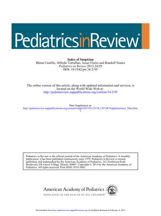 DOI: 10.1542/pir.34-2-95
2013;34;95Pediatrics in Review
Rhina Castillo, Alfredo Torralbas, Josue Flores and Randolf Nunez
Index of Suspicion
http://pedsinreview.aappublications.org/content/34/2/95
located on the World Wide Web at:
The online version of this article, along with updated information and services, is
l
http://pedsinreview.aappublications.org/content/suppl/2013/01/25/34.2.95.DCSupplementary_Data.htm
Data Supplement at:
Pediatrics. All rights reserved. Print ISSN: 0191-9601.
Boulevard, Elk Grove Village, Illinois, 60007. Copyright © 2013 by the American Academy of
published, and trademarked by the American Academy of Pediatrics, 141 Northwest Point
publication, it has been published continuously since 1979. Pediatrics in Review is owned,
Pediatrics in Review is the official journal of the American Academy of Pediatrics. A monthly
by Kathleen Bernard on February 4, 2013http://pedsinreview.aappublications.org/Downloaded from
 