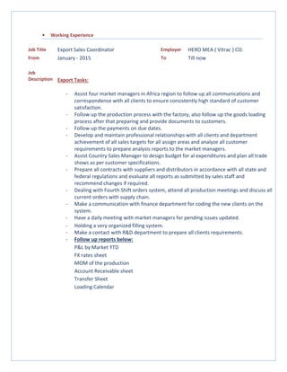 • Working Experience
Job Title Export Sales Coordinator Employer HERO MEA ( Vitrac ) CO.
From January - 2015 To Till now
Job
Description Export Tasks:
- Assist four market managers in Africa region to follow up all communications and
correspondence with all clients to ensure consistently high standard of customer
satisfaction.
- Follow up the production process with the factory, also follow up the goods loading
process after that preparing and provide documents to customers.
- Follow up the payments on due dates.
- Develop and maintain professional relationships with all clients and department
achievement of all sales targets for all assign areas and analyze all customer
requirements to prepare analysis reports to the market managers.
- Assist Country Sales Manager to design budget for al expenditures and plan all trade
shows as per customer specifications.
- Prepare all contracts with suppliers and distributors in accordance with all state and
federal regulations and evaluate all reports as submitted by sales staff and
recommend changes if required.
- Dealing with Fourth Shift orders system, attend all production meetings and discuss all
current orders with supply chain.
- Make a communication with finance department for coding the new clients on the
system.
- Have a daily meeting with market managers for pending issues updated.
- Holding a very organized filling system.
- Make a contact with R&D department to prepare all clients requirements.
- Follow up reports below:
P&L by Market YTD
FX rates sheet
MOM of the production
Account Receivable sheet
Transfer Sheet
Loading Calendar
 