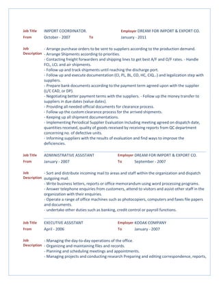 Job Title IMPORT COORDINATOR. Employer DREAM FOR IMPORT & EXPORT CO.
From October - 2007 To January - 2011
Job
Description
- Arrange purchase orders to be sent to suppliers according to the production demand.
- Arrange Shipments according to priorities.
- Contacting freight forwarders and shipping lines to get best A/F and O/F rates. - Handle
FCL, LCL and air shipments.
- Follow up and track shipments until reaching the discharge port.
- Follow up and execute documentation (CI, PL, BL, CO, HC, CIQ…) and legalization step with
suppliers.
- Prepare bank documents according to the payment term agreed upon with the supplier
(L/C CAD, or DP).
- Negotiating better payment terms with the suppliers. - Follow up the money transfer to
suppliers in due dates (value dates).
- Providing all needed official documents for clearance process.
- Follow up the custom clearance process for the arrived shipments.
- Keeping up all shipment documentations.
- Implementing Periodical Supplier Evaluation Including meeting agreed on dispatch date,
quantities received, quality of goods received by receiving reports from QC department
concerning no. of defective units.
- Informing suppliers with the results of evaluation and find ways to improve the
deficiencies.
Job Title ADMINISTRATIVE ASSISTANT Employer DREAM FOR IMPORT & EXPORT CO.
From January - 2007 To September - 2007
Job
Description
- Sort and distribute incoming mail to areas and staff within the organization and dispatch
outgoing mail.
- Write business letters, reports or office memorandum using word processing programs.
- Answer telephone enquiries from customers, attend to visitors and assist other staff in the
organization with their enquiries.
- Operate a range of office machines such as photocopiers, computers and faxes file papers
and documents.
- undertake other duties such as banking, credit control or payroll functions.
Job Title EXECUTIVE ASSISTANT Employer KODAK COMPANY
From April - 2006 To January - 2007
Job
Description
- Managing the day-to-day operations of the office.
- Organizing and maintaining files and records.
- Planning and scheduling meetings and appointments.
- Managing projects and conducting research Preparing and editing correspondence, reports,
 