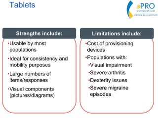 Tablets
•Usable by most
populations
•Ideal for consistency and
mobility purposes
•Large numbers of
items/responses
•Visual components
(pictures/diagrams)
Strengths include:
•Cost of provisioning
devices
•Populations with:
•Visual impairment
•Severe arthritis
•Dexterity issues
•Severe migraine
episodes
Limitations include:
 