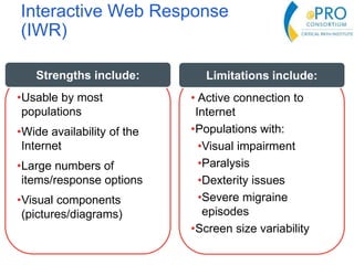 Interactive Web Response
(IWR)
•Usable by most
populations
•Wide availability of the
Internet
•Large numbers of
items/response options
•Visual components
(pictures/diagrams)
Strengths include:
• Active connection to
Internet
•Populations with:
•Visual impairment
•Paralysis
•Dexterity issues
•Severe migraine
episodes
•Screen size variability
Limitations include:
 